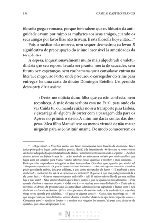 154 CAMILO CASTELO BRANCO
DISTRIBUIÇÃO GRATUITA. NÃO É PERMITIDA A COMERCIALIZAÇÃO.
filosofia grega e romana, porque bem sabem que os filósofos da anti‑
guidade davam por mimo as mulheres aos seus amigos, quando os
seus amigos por favor lhas não tiravam. E esta filosofia hoje então… *
Pois o médico não morreu, nem sequer desmedrou ou levou R
significativo de preocupação do ânimo insensível às amenidades da
terapêutica.
A esposa, inquestionavelmente muito mais alquebrada e valetu‑
dinária que seu esposo, lavada em pranto, morta de saudades, sem
futuro, sem esperanças, sem voz humana que a consolasse, entrou na
liteira, e chegou ao Porto, onde procurou o corregedor do crime para
entregar-lhe uma carta do doutor Domingos Botelho. Um período
desta carta dizia assim:
«Deste-me notícia duma filha que eu não conhecia, nem
reconheço. A mãe desta senhora está no Faial, para onde ela
vai. Cuida tu, ou manda cuidar no seu transporte para Lisboa,
e encarrega ali alguém de correr com a passagem dela para os
Açores no primeiro navio. A mim me darás contas das des‑
pesas. Meu filho Manuel teve ao menos virtude de não matar
ninguém para se constituir amante. De modo como correm os
*  «Hoje então!...» Vou-lhes contar um lance memorando dum filósofo da atualidade, lance
único pelo qual eu fiquei conhecendo a pessoa. Hoje (21 de Setembro de 1861) estava eu no escritório
do ilustre advogado Joaquim Marcelino de Matos, e um cliente entrou contando o seguinte: – «Senhor
doutor, eu sou um lojista da rua de… ; e fui roubado em oitocentos mil réis por minha mulher, que
fugiu com um amante para Viana. Venho saber se posso querelar, e receber o meu dinheiro.» –
Pode querelar, respondeu o advogado, se tiver testemunhas. O senhor quer querelar por adultério?
– Responde o queixoso: «O que eu quero é o meu dinheiro.» – Mas, redargúe o consultor, o senhor
pode querelar de ambos, dela por adúltera, e dele como receptador do furto. – «E receberei o meu
dinheiro? – Conforme. Eu sei cá se ele tem o seu dinheiro?! O que sei é que não pode pronunciá-la a
ela como ladra. – «Mas os meus oitocentos mil réis?!» – Ah! O senhor não se lhe dá que sua mulher
fuja e não volte? – Não, senhor doutor, que a leve o diabo; o que eu quero é o meu dinheiro.» – Pois
querele d’ambos e veremos depois. – «Mas não é certo receber eu o meu dinheiro?!» – Certo não é;
veremos se, depois de pronunciado, as autoridades administrativas capturam o ladrão com o seu
dinheiro. – «E se ele o não tiver já?» – redargúe o marido consternado. – Se o não tiver já, o senhor
vinga-se na querela por adultério. – «E gasta-se alguma coisa?» – Gasta, sim; mas vinga-se. – «O
que eu queria era o meu dinheiro, senhor doutor; a mulher deixá-la ir, que tem cinquenta anos» –
Cinquenta anos! – acudiu o doutor – o senhor está vingado do amante. Vá para casa, deixe-se de
querelas, que o mais desgraçado é ele.
 