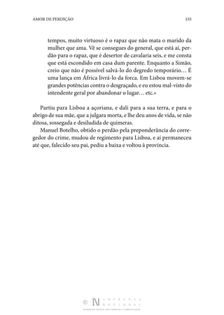 DISTRIBUIÇÃO GRATUITA. NÃO É PERMITIDA A COMERCIALIZAÇÃO.
155
AMOR DE PERDIÇÃO
tempos, muito virtuoso é o rapaz que não mata o marido da
mulher que ama. Vê se consegues do general, que está aí, per‑
dão para o rapaz, que é desertor de cavalaria seis, e me consta
que está escondido em casa dum parente. Enquanto a Simão,
creio que não é possível salvá-lo do degredo temporário… É
uma lança em África livrá-lo da forca. Em Lisboa movem-se
grandes potências contra o desgraçado, e eu estou mal-visto do
intendente geral por abandonar o lugar… etc.»
Partiu para Lisboa a açoriana, e dali para a sua terra, e para o
abrigo de sua mãe, que a julgara morta, e lhe deu anos de vida, se não
ditosa, sossegada e desiludida de quimeras.
Manuel Botelho, obtido o perdão pela preponderância do corre‑
gedor do crime, mudou de regimento para Lisboa, e aí permaneceu
até que, falecido seu pai, pediu a baixa e voltou à província.
 
