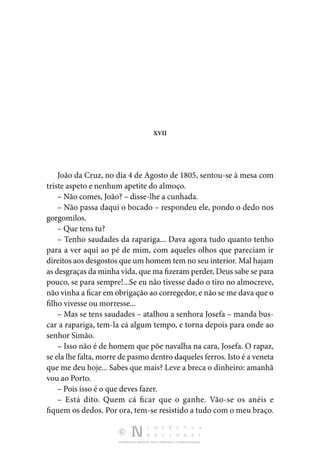 DISTRIBUIÇÃO GRATUITA. NÃO É PERMITIDA A COMERCIALIZAÇÃO.
XVII
João da Cruz, no dia 4 de Agosto de 1805, sentou-se à mesa com
triste aspeto e nenhum apetite do almoço.
– Não comes, João? – disse-lhe a cunhada.
– Não passa daqui o bocado – respondeu ele, pondo o dedo nos
gorgomilos.
– Que tens tu?
– Tenho saudades da rapariga... Dava agora tudo quanto tenho
para a ver aqui ao pé de mim, com aqueles olhos que pareciam ir
direitos aos desgostos que um homem tem no seu interior. Mal hajam
as desgraças da minha vida, que ma fizeram perder, Deus sabe se para
pouco, se para sempre!...Se eu não tivesse dado o tiro no almocreve,
não vinha a ficar em obrigação ao corregedor, e não se me dava que o
filho vivesse ou morresse...
– Mas se tens saudades – atalhou a senhora Josefa – manda bus‑
car a rapariga, tem-la cá algum tempo, e torna depois para onde ao
senhor Simão.
– Isso não é de homem que põe navalha na cara, Josefa. O rapaz,
se ela lhe falta, morre de pasmo dentro daqueles ferros. Isto é a veneta
que me deu hoje... Sabes que mais? Leve a breca o dinheiro: amanhã
vou ao Porto.
– Pois isso é o que deves fazer.
– Está dito. Quem cá ficar que o ganhe. Vão-se os anéis e
fiquem os dedos. Por ora, tem-se resistido a tudo com o meu braço.
 