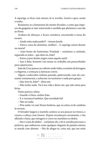 158 CAMILO CASTELO BRANCO
DISTRIBUIÇÃO GRATUITA. NÃO É PERMITIDA A COMERCIALIZAÇÃO.
A rapariga, se ficar com menos, lá se avenha. Assim o quer, assim
o tenha.
Reanimou-se a fisionomia do mestre ferrador, e como que impe‑
ços da garganta se iam removendo à medida que planizava a sua ida
ao Porto.
Acabara de almoçar, e ficara cismático, encostando à mesa do
escano.
– Ainda estás malucando?! – tornou Josefa.
– Parece coisa do demónio, mulher!... A rapariga estará doente
ou morta?
– Anjo bento da Santíssima Trindade – exclamou a cunhada,
erguendo as mãos – que dizes tu, João?
– Estou cá por dentro negro como aquela sartã!
– Isso é flato, homem! vais tomar ar, trabalha um poucochinho
para espaireceres.
João da Cruz passou ao coberto onde tinha o armário da ferragem
e a bigorna, e começou a atarracar cravos.
Alguns conhecidos tinham passado, palavreando com ele con­
soante costumavam, e achavam-no taciturno e nada para graças.
– Que tens tu, João? – dizia um.
– Não tenho nada. Vai à tua vida e deixa-me, que não estou para
lérias.
Outro parava e dizia:
– Guarde-o Deus, senhor João.
– E a vocemecê também. Que novidade há?
– Não sei nada.
– Pois então vá com Nossa Senhora, que eu estou cá de candeias
às avessas.
O ferrador largava o martelo; sentava-se aos poucos no tronco, e
coçava a cabeça com frenesi. Depois recomeçava novamente, e tão
alheado o fazia, que estragava o cravo ou martelava os dedos.
– Isto é coisa do diabo! – exclamou ele; e foi à cozinha procurar a
pichorra, que emborcou como qualquer elegante de paixões etéreas
se aturde com absinto. – Hei de afogar-te, coisa má, que me estás
 