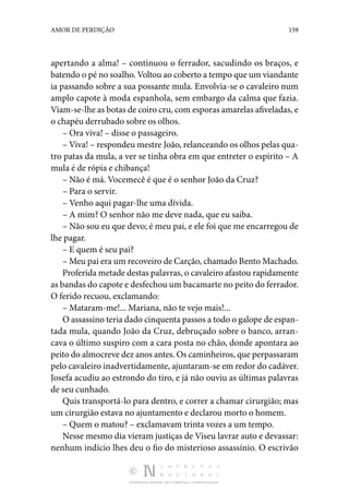 DISTRIBUIÇÃO GRATUITA. NÃO É PERMITIDA A COMERCIALIZAÇÃO.
159
AMOR DE PERDIÇÃO
apertando a alma! – continuou o ferrador, sacudindo os braços, e
batendo o pé no soalho. Voltou ao coberto a tempo que um viandante
ia passando sobre a sua possante mula. Envolvia-se o cavaleiro num
amplo capote à moda espanhola, sem embargo da calma que fazia.
Viam-se-lhe as botas de coiro cru, com esporas amarelas afiveladas, e
o chapéu derrubado sobre os olhos.
– Ora viva! – disse o passageiro.
– Viva! – respondeu mestre João, relanceando os olhos pelas qua‑
tro patas da mula, a ver se tinha obra em que entreter o espírito – A
mula é de rópia e chibança!
– Não é má. Vocemecê é que é o senhor João da Cruz?
– Para o servir.
– Venho aqui pagar-lhe uma dívida.
– A mim? O senhor não me deve nada, que eu saiba.
– Não sou eu que devo; é meu pai, e ele foi que me encarregou de
lhe pagar.
– E quem é seu pai?
– Meu pai era um recoveiro de Carção, chamado Bento Machado.
Proferida metade destas palavras, o cavaleiro afastou rapidamente
as bandas do capote e desfechou um bacamarte no peito do ferrador.
O ferido recuou, exclamando:
– Mataram-me!... Mariana, não te vejo mais!...
O assassino teria dado cinquenta passos a todo o galope de espan‑
tada mula, quando João da Cruz, debruçado sobre o banco, arran‑
cava o último suspiro com a cara posta no chão, donde apontara ao
peito do almocreve dez anos antes. Os caminheiros, que perpassaram
pelo cavaleiro inadvertidamente, ajuntaram-se em redor do cadáver.
Josefa acudiu ao estrondo do tiro, e já não ouviu as últimas palavras
de seu cunhado.
Quis transportá-lo para dentro, e correr a chamar cirurgião; mas
um cirurgião estava no ajuntamento e declarou morto o homem.
– Quem o matou? – exclamavam trinta vozes a um tempo.
Nesse mesmo dia vieram justiças de Viseu lavrar auto e devassar:
nenhum indício lhes deu o fio do misterioso assassínio. O escrivão
 