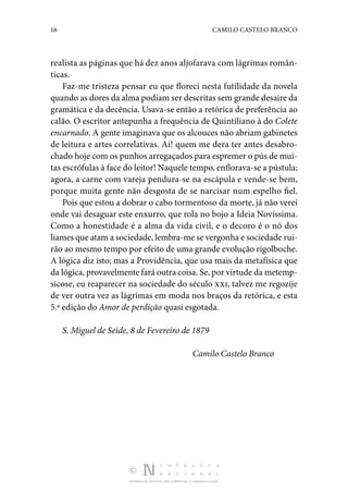 16 CAMILO CASTELO BRANCO
DISTRIBUIÇÃO GRATUITA. NÃO É PERMITIDA A COMERCIALIZAÇÃO.
realista as páginas que há dez anos aljofarava com lágrimas român‑
ticas.
Faz-me tristeza pensar eu que floreci nesta futilidade da novela
quando as dores da alma podiam ser descritas sem grande desaire da
gramática e da decência. Usava-se então a retórica de preferência ao
calão. O escritor antepunha a frequência de Quintiliano à do Colete
encarnado. A gente imaginava que os alcouces não abriam gabinetes
de leitura e artes correlativas. Ai! quem me dera ter antes desabro‑
chado hoje com os punhos arregaçados para espremer o pús de mui‑
tas escrófulas à face do leitor! Naquele tempo, enflorava-se a pústula;
agora, a carne com vareja pendura-se na escápula e vende-se bem,
porque muita gente não desgosta de se narcisar num espelho fiel.
Pois que estou a dobrar o cabo tormentoso da morte, já não verei
onde vai desaguar este enxurro, que rola no bojo a Ideia Novíssima.
Como a honestidade é a alma da vida civil, e o decoro é o nó dos
liames que atam a sociedade, lembra-me se vergonha e sociedade rui‑
rão ao mesmo tempo por efeito de uma grande evolução rigolboche.
A lógica diz isto; mas a Providência, que usa mais da metafísica que
da lógica, provavelmente fará outra coisa. Se, por virtude da metemp‑
sicose, eu reaparecer na sociedade do século xxi, talvez me regozije
de ver outra vez as lágrimas em moda nos braços da retórica, e esta
5.ª edição do Amor de perdição quasi esgotada.
S. Miguel de Seide, 8 de Fevereiro de 1879
Camilo Castelo Branco
 