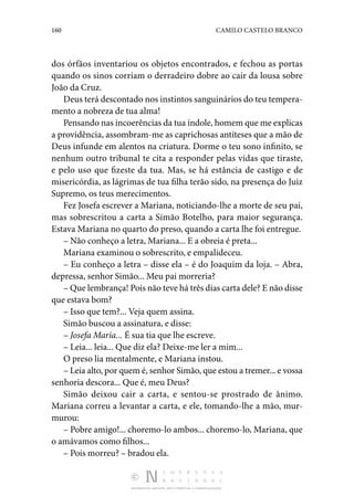 160 CAMILO CASTELO BRANCO
DISTRIBUIÇÃO GRATUITA. NÃO É PERMITIDA A COMERCIALIZAÇÃO.
dos órfãos inventariou os objetos encontrados, e fechou as portas
quando os sinos corriam o derradeiro dobre ao cair da lousa sobre
João da Cruz.
Deus terá descontado nos instintos sanguinários do teu tempera‑
mento a nobreza de tua alma!
Pensando nas incoerências da tua índole, homem que me explicas
a providência, assombram-me as caprichosas antíteses que a mão de
Deus infunde em alentos na criatura. Dorme o teu sono infinito, se
nenhum outro tribunal te cita a responder pelas vidas que tiraste,
e pelo uso que fizeste da tua. Mas, se há estância de castigo e de
misericórdia, as lágrimas de tua filha terão sido, na presença do Juiz
Supremo, os teus merecimentos.
Fez Josefa escrever a Mariana, noticiando-lhe a morte de seu pai,
mas sobrescritou a carta a Simão Botelho, para maior segurança.
Estava Mariana no quarto do preso, quando a carta lhe foi entregue.
– Não conheço a letra, Mariana... E a obreia é preta...
Mariana examinou o sobrescrito, e empalideceu.
– Eu conheço a letra – disse ela – é do Joaquim da loja. – Abra,
depressa, senhor Simão... Meu pai morreria?
– Que lembrança! Pois não teve há três dias carta dele? E não disse
que estava bom?
– Isso que tem?... Veja quem assina.
Simão buscou a assinatura, e disse:
– Josefa Maria... É sua tia que lhe escreve.
– Leia... leia... Que diz ela? Deixe-me ler a mim...
O preso lia mentalmente, e Mariana instou.
– Leia alto, por quem é, senhor Simão, que estou a tremer... e vossa
senhoria descora... Que é, meu Deus?
Simão deixou cair a carta, e sentou-se prostrado de ânimo.
Mariana correu a levantar a carta, e ele, tomando-lhe a mão, mur‑
murou:
– Pobre amigo!... choremo-lo ambos... choremo-lo, Mariana, que
o amávamos como filhos...
– Pois morreu? – bradou ela.
 