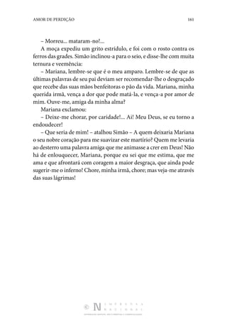 DISTRIBUIÇÃO GRATUITA. NÃO É PERMITIDA A COMERCIALIZAÇÃO.
161
AMOR DE PERDIÇÃO
– Morreu... mataram-no!...
A moça expediu um grito estrídulo, e foi com o rosto contra os
ferros das grades. Simão inclinou-a para o seio, e disse-lhe com muita
ternura e veemência:
– Mariana, lembre-se que é o meu amparo. Lembre-se de que as
últimas palavras de seu pai deviam ser recomendar-lhe o desgraçado
que recebe das suas mãos benfeitoras o pão da vida. Mariana, minha
querida irmã, vença a dor que pode matá-la, e vença-a por amor de
mim. Ouve-me, amiga da minha alma?
Mariana exclamou:
– Deixe-me chorar, por caridade!... Ai! Meu Deus, se eu torno a
endoudecer!
– Que seria de mim! – atalhou Simão – A quem deixaria Mariana
o seu nobre coração para me suavizar este martírio? Quem me levaria
ao desterro uma palavra amiga que me animasse a crer em Deus! Não
há de enlouquecer, Mariana, porque eu sei que me estima, que me
ama e que afrontará com coragem a maior desgraça, que ainda pode
sugerir-me o inferno! Chore, minha irmã, chore; mas veja-me através
das suas lágrimas!
 