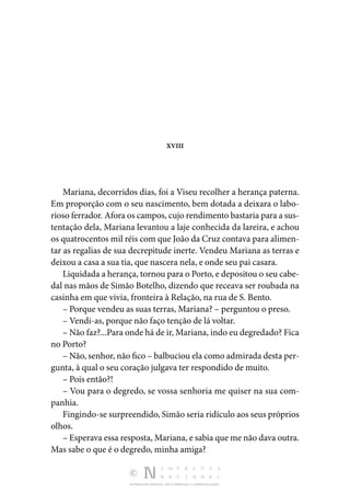 DISTRIBUIÇÃO GRATUITA. NÃO É PERMITIDA A COMERCIALIZAÇÃO.
XVIII
Mariana, decorridos dias, foi a Viseu recolher a herança paterna.
Em proporção com o seu nascimento, bem dotada a deixara o labo‑
rioso ferrador. Afora os campos, cujo rendimento bastaria para a sus‑
tentação dela, Mariana levantou a laje conhecida da lareira, e achou
os quatrocentos mil réis com que João da Cruz contava para alimen‑
tar as regalias de sua decrepitude inerte. Vendeu Mariana as terras e
deixou a casa a sua tia, que nascera nela, e onde seu pai casara.
Liquidada a herança, tornou para o Porto, e depositou o seu cabe‑
dal nas mãos de Simão Botelho, dizendo que receava ser roubada na
casinha em que vivia, fronteira à Relação, na rua de S. Bento.
– Porque vendeu as suas terras, Mariana? – perguntou o preso.
– Vendi-as, porque não faço tenção de lá voltar.
– Não faz?...Para onde há de ir, Mariana, indo eu degredado? Fica
no Porto?
– Não, senhor, não fico – balbuciou ela como admirada desta per‑
gunta, à qual o seu coração julgava ter respondido de muito.
– Pois então?!
– Vou para o degredo, se vossa senhoria me quiser na sua com‑
panhia.
Fingindo-se surpreendido, Simão seria ridículo aos seus próprios
olhos.
– Esperava essa resposta, Mariana, e sabia que me não dava outra.
Mas sabe o que é o degredo, minha amiga?
 