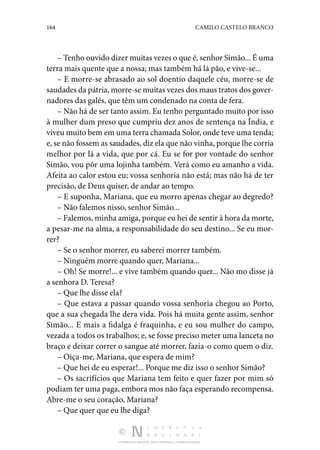 164 CAMILO CASTELO BRANCO
DISTRIBUIÇÃO GRATUITA. NÃO É PERMITIDA A COMERCIALIZAÇÃO.
– Tenho ouvido dizer muitas vezes o que é, senhor Simão... É uma
terra mais quente que a nossa; mas também há lá pão, e vive-se...
– E morre-se abrasado ao sol doentio daquele céu, morre-se de
saudades da pátria, morre-se muitas vezes dos maus tratos dos gover‑
nadores das galés, que têm um condenado na conta de fera.
– Não há de ser tanto assim. Eu tenho perguntado muito por isso
à mulher dum preso que cumpriu dez anos de sentença na Índia, e
viveu muito bem em uma terra chamada Solor, onde teve uma tenda;
e, se não fossem as saudades, diz ela que não vinha, porque lhe corria
melhor por lá a vida, que por cá. Eu se for por vontade do senhor
Simão, vou pôr uma lojinha também. Verá como eu amanho a vida.
Afeita ao calor estou eu; vossa senhoria não está; mas não há de ter
precisão, de Deus quiser, de andar ao tempo.
– E suponha, Mariana, que eu morro apenas chegar ao degredo?
– Não falemos nisso, senhor Simão...
– Falemos, minha amiga, porque eu hei de sentir à hora da morte,
a pesar-me na alma, a responsabilidade do seu destino... Se eu mor‑
rer?
– Se o senhor morrer, eu saberei morrer também.
– Ninguém morre quando quer, Mariana...
– Oh! Se morre!... e vive também quando quer... Não mo disse já
a senhora D. Teresa?
– Que lhe disse ela?
– Que estava a passar quando vossa senhoria chegou ao Porto,
que a sua chegada lhe dera vida. Pois há muita gente assim, senhor
Simão... E mais a fidalga é fraquinha, e eu sou mulher do campo,
vezada a todos os trabalhos; e, se fosse preciso meter uma lanceta no
braço e deixar correr o sangue até morrer, fazia-o como quem o diz.
– Oiça-me, Mariana, que espera de mim?
– Que hei de eu esperar!... Porque me diz isso o senhor Simão?
– Os sacrifícios que Mariana tem feito e quer fazer por mim só
podiam ter uma paga, embora mos não faça esperando recompensa.
Abre-me o seu coração, Mariana?
– Que quer que eu lhe diga?
 