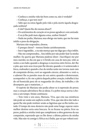 DISTRIBUIÇÃO GRATUITA. NÃO É PERMITIDA A COMERCIALIZAÇÃO.
165
AMOR DE PERDIÇÃO
– Conhece a minha vida tão bem como eu, não é verdade?
– Conheço, e que tem isso?
– Sabe que eu estou ligado pela vida e pela morte àquela desgra‑
çada senhora?
– E daí? Quem lhe diz menos disso?!
– Os sentimentos do coração só os posso agradecer com amizade.
– E eu já lhe pedi mais alguma coisa, senhor Simão?!
– Nada me pediu, Mariana; mas obriga-me tanto, que me faz mais
infeliz o peso da obrigação.
Mariana não respondeu; chorou.
– E porque chora? – tornou Simão carinhosamente.
– Isso é ingratidão... e eu não mereço que me diga que o faço infeliz.
– Não me compreendeu... Sou infeliz por não poder fazê-la minha
mulher. Eu queria que Mariana pudesse dizer: «Sacrifiquei-me por
meu marido; no dia em que o vi ferido em casa de meu pai, velei as
noites a seu lado; quando a desgraça o encerrou entre ferros, dei-lhe
o pão, que nem seus ricos pais lhe davam; quando o vi sentenciado à
forca, endoudeci; quando a luz da minha razão me tornou num raio
de compaixão divina, corri ao segundo cárcere, alimentei-o, vesti-o,
e adornei-lhe as paredes nuas do seu antro; quando o desterraram,
acompanhei-o, fiz-me a pátria daquele pobre coração, trabalhei à luz
do sol homicida para ele se resguardar do clima, do trabalho, e do
desamparo, que o matariam...»
O espírito de Mariana não podia altear-se à expressão do preso;
mas o coração adivinhava-lhe as ideias. E a pobre moça sorria e cho‑
rava a um tempo. Simão continuou:
– Tem vinte e seis anos, Mariana. Viva, que esta sua existência
não pode ser senão um suplício oculto. Viva, que não deve dar tudo a
quem lhe não pode restituir senão as lágrimas que eu lhe tenho cus‑
tado. O tempo do meu desterro não pode estar longe; esperar outro
melhor destino seria uma loucura. Se eu ficasse na pátria, livre ou
preso, pediria a minha irmã que completasse a obra generosa da sua
compaixão, esperando que eu lhe desse a última palavra da minha
vida. Mas não vá comigo à África ou à Índia, que sei que voltará sozi‑
 