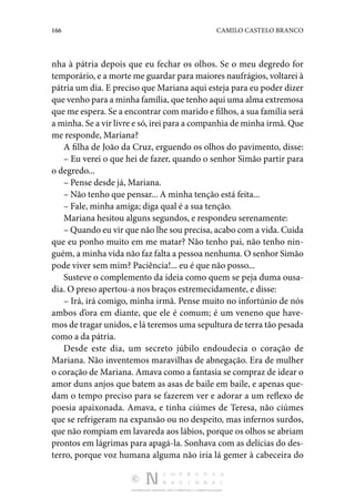 166 CAMILO CASTELO BRANCO
DISTRIBUIÇÃO GRATUITA. NÃO É PERMITIDA A COMERCIALIZAÇÃO.
nha à pátria depois que eu fechar os olhos. Se o meu degredo for
temporário, e a morte me guardar para maiores naufrágios, voltarei à
pátria um dia. E preciso que Mariana aqui esteja para eu poder dizer
que venho para a minha família, que tenho aqui uma alma extremosa
que me espera. Se a encontrar com marido e filhos, a sua família será
a minha. Se a vir livre e só, irei para a companhia de minha irmã. Que
me responde, Mariana?
A filha de João da Cruz, erguendo os olhos do pavimento, disse:
– Eu verei o que hei de fazer, quando o senhor Simão partir para
o degredo...
– Pense desde já, Mariana.
– Não tenho que pensar... A minha tenção está feita...
– Fale, minha amiga; diga qual é a sua tenção.
Mariana hesitou alguns segundos, e respondeu serenamente:
– Quando eu vir que não lhe sou precisa, acabo com a vida. Cuida
que eu ponho muito em me matar? Não tenho pai, não tenho nin‑
guém, a minha vida não faz falta a pessoa nenhuma. O senhor Simão
pode viver sem mim? Paciência!... eu é que não posso...
Susteve o complemento da ideia como quem se peja duma ousa‑
dia. O preso apertou-a nos braços estremecidamente, e disse:
– Irá, irá comigo, minha irmã. Pense muito no infortúnio de nós
ambos d’ora em diante, que ele é comum; é um veneno que have‑
mos de tragar unidos, e lá teremos uma sepultura de terra tão pesada
como a da pátria.
Desde este dia, um secreto júbilo endoudecia o coração de
Mariana. Não inventemos maravilhas de abnegação. Era de mulher
o coração de Mariana. Amava como a fantasia se compraz de idear o
amor duns anjos que batem as asas de baile em baile, e apenas que‑
dam o tempo preciso para se fazerem ver e adorar a um reflexo de
poesia apaixonada. Amava, e tinha ciúmes de Teresa, não ciúmes
que se refrigeram na expansão ou no despeito, mas infernos surdos,
que não rompiam em lavareda aos lábios, porque os olhos se abriam
prontos em lágrimas para apagá-la. Sonhava com as delícias do des‑
terro, porque voz humana alguma não iria lá gemer à cabeceira do
 