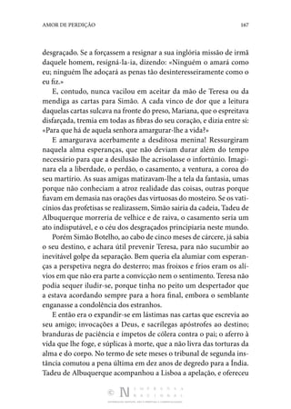 DISTRIBUIÇÃO GRATUITA. NÃO É PERMITIDA A COMERCIALIZAÇÃO.
167
AMOR DE PERDIÇÃO
desgraçado. Se a forçassem a resignar a sua inglória missão de irmã
daquele homem, resigná-la-ia, dizendo: «Ninguém o amará como
eu; ninguém lhe adoçará as penas tão desinteresseiramente como o
eu fiz.»
E, contudo, nunca vacilou em aceitar da mão de Teresa ou da
mendiga as cartas para Simão. A cada vinco de dor que a leitura
daquelas cartas sulcava na fronte do preso, Mariana, que o espreitava
disfarçada, tremia em todas as fibras do seu coração, e dizia entre si:
«Para que há de aquela senhora amargurar-lhe a vida?»
E amargurava acerbamente a desditosa menina! Ressurgiram
naquela alma esperanças, que não deviam durar além do tempo
necessário para que a desilusão lhe acrisolasse o infortúnio. Imagi‑
nara ela a liberdade, o perdão, o casamento, a ventura, a coroa do
seu martírio. As suas amigas matizavam-lhe a tela da fantasia, umas
porque não conheciam a atroz realidade das coisas, outras porque
fiavam em demasia nas orações das virtuosas do mosteiro. Se os vati‑
cínios das profetisas se realizassem, Simão sairia da cadeia, Tadeu de
Albuquerque morreria de velhice e de raiva, o casamento seria um
ato indisputável, e o céu dos desgraçados principiaria neste mundo.
Porém Simão Botelho, ao cabo de cinco meses de cárcere, já sabia
o seu destino, e achara útil prevenir Teresa, para não sucumbir ao
inevitável golpe da separação. Bem queria ela alumiar com esperan‑
ças a perspetiva negra do desterro; mas froixos e frios eram os alí‑
vios em que não era parte a convicção nem o sentimento. Teresa não
podia sequer iludir-se, porque tinha no peito um despertador que
a estava acordando sempre para a hora final, embora o semblante
enganasse a condolência dos estranhos.
E então era o expandir-se em lástimas nas cartas que escrevia ao
seu amigo; invocações a Deus, e sacrílegas apóstrofes ao destino;
branduras de paciência e ímpetos de cólera contra o pai; o aferro à
vida que lhe foge, e súplicas à morte, que a não livra das torturas da
alma e do corpo. No termo de sete meses o tribunal de segunda ins‑
tância comutou a pena última em dez anos de degredo para a Índia.
Tadeu de Albuquerque acompanhou a Lisboa a apelação, e ofereceu
 