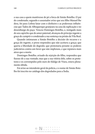 168 CAMILO CASTELO BRANCO
DISTRIBUIÇÃO GRATUITA. NÃO É PERMITIDA A COMERCIALIZAÇÃO.
a sua casa a quem mantivesse de pé a forca de Simão Botelho. O pai
do condenado, segundo o assustador aviso que seu filho Manuel lhe
dera, foi para Lisboa lutar com o dinheiro e as poderosas influên‑
cias que Tadeu de Albuquerque granjeara na casa da suplicação e no
desembargo do paço. Venceu Domingos Botelho, e, instigado mais
do seu capricho que do amor paternal, alcançou do príncipe regente a
graça de cumprir o condenado a sua sentença na prisão da Vila Real.
Quando intimaram a Simão Botelho a decisão do recurso e a
graça do regente, o preso respondeu que não aceitava a graça; que
queria a liberdade do degredo; que protestaria perante os poderes
judiciários contra um favor que não implorara, e que reputava mais
atroz que a morte.
Domingos Botelho, avisado da rejeição do filho, respondeu que
fizesse ele a sua vontade; mas que a sua vitória dele, sobre os prote‑
tores e os corrompidos pelo ouro do fidalgo de Viseu, estava plena‑
mente obtida.
Foi aviso ao intendente geral da polícia, e o nome de Simão Bote‑
lho foi inscrito no catálogo dos degredados para a Índia.
 
