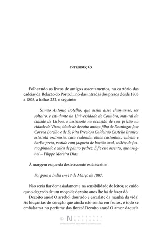DISTRIBUIÇÃO GRATUITA. NÃO É PERMITIDA A COMERCIALIZAÇÃO.
INTRODUÇÃO
Folheando os livros de antigos assentamentos, no cartório das
cadeias da Relação do Porto, li, no das intradas dos presos desde 1803
a 1805, a folhas 232, o seguinte:
Simão Antonio Botelho, que assim disse chamar-se, ser
solteiro, e estudante na Universidade de Coimbra, natural da
cidade de Lisboa, e assistente na occasião de sua prizão na
cidade de Vizeu, idade de dezoito annos, filho de Domingos Jose
Correa Botelho e de D. Rita Preciosa Caldeirão Castello Branco;
estatuta ordinaria, cara redonda, olhos castanhos, cabello e
barba preta, vestido com jaqueta de baetão azul, collête de fus-
tão pintado e calça de panno pedrez. E fiz este assento, que assig-
nei – Filippe Moreira Dias.
À margem esquerda deste assento está escrito:
Foi para a India em 17 de Março de 1807.
Não seria fiar demasiadamente na sensibilidade do leitor, se cuido
que o degredo de um moço de dezoito anos lhe há de fazer dó.
Dezoito anos! O arrebol dourado e escarlate da manhã da vida!
As louçanias do coração que ainda não sonha em frutos, e todo se
embalsama no perfume das flores! Dezoito anos! O amor daquela
 