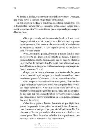 172 CAMILO CASTELO BRANCO
DISTRIBUIÇÃO GRATUITA. NÃO É PERMITIDA A COMERCIALIZAÇÃO.
As ânsias, a lividez, o deperecimento tinham voltado. O sangue,
que criara novo, já lhe saía em golfadas com a tosse.
Se por amor ou piedade o condenado aceitasse os ferrolhos três
mil seiscentas e cinquenta vezes corridos sobre as suas longas noites
solitárias, nem assim Teresa susteria a pedra sepulcral que a vergava
d’hora a hora.
«Não esperes nada, mártir – escrevia-lhe ele. – A luta com a
desgraça é inútil, e eu não posso já lutar. Foi um atroz engano o
nosso encontro. Não temos nada neste mundo. Caminhemos
ao encontro da morte… Há um segredo que só no sepulcro se
sabe. Ver-nos-emos?
«Vou. Abomino a pátria, abomino a minha família; todo
este solo está aos meus olhos coberto de forcas, e quantos
homens falam a minha língua, creio que os ouço vociferar as
imprecações do carrasco. Em Portugal, nem a liberdade com
a opulência; nem já agora a realização das esperanças que me
dava o teu amor, Teresa!
«Esquece-te de mim, e adormece no seio do nada. Eu quero
morrer, mas não aqui. Apague-se a luz de meus olhos; mas a
luz do céu, quero-a! Quero ver o céu no meu último olhar.
«Não me peças que aceite dez anos de prisão. Tu não sabes
o que é a liberdade cativa dez anos! Não compreendes a tortura
dos meus vinte meses. A voz única que tenho ouvido é a da
mulher piedosa que me esmola o pão de cada dia, e a do agua‑
zil que veio dar-me a sarcástica boa-nova de uma graça real,
que me comuta o morrer instantâneo da forca pelas agonias de
dez anos de cárcere.
«Salva-te, se podes, Teresa. Renuncia ao prestígio dum
grande desgraçado. Se teu pai te chama, vai. Se tem de renascer
para ti uma aurora de paz, vive para a felicidade desse dia. E se
não, morre, Teresa, que a felicidade é a morte, é o desfazerem‑
-se em pó as fibras laceradas pela dor, é o esquecimento que
salva das injúrias a memória dos padecentes.»
 