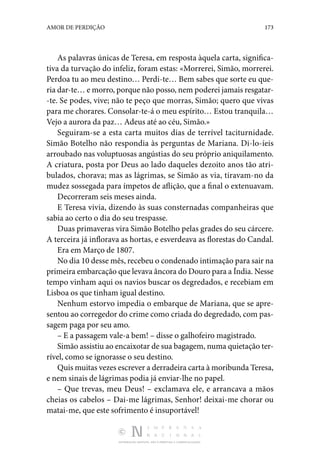 DISTRIBUIÇÃO GRATUITA. NÃO É PERMITIDA A COMERCIALIZAÇÃO.
173
AMOR DE PERDIÇÃO
As palavras únicas de Teresa, em resposta àquela carta, significa‑
tiva da turvação do infeliz, foram estas: «Morrerei, Simão, morrerei.
Perdoa tu ao meu destino… Perdi-te… Bem sabes que sorte eu que‑
ria dar-te… e morro, porque não posso, nem poderei jamais resgatar‑
-te. Se podes, vive; não te peço que morras, Simão; quero que vivas
para me chorares. Consolar-te-á o meu espírito… Estou tranquila…
Vejo a aurora da paz… Adeus até ao céu, Simão.»
Seguiram-se a esta carta muitos dias de terrível taciturnidade.
Simão Botelho não respondia às perguntas de Mariana. Di-lo-íeis
arroubado nas voluptuosas angústias do seu próprio aniquilamento.
A criatura, posta por Deus ao lado daqueles dezoito anos tão atri‑
bulados, chorava; mas as lágrimas, se Simão as via, tiravam-no da
mudez sossegada para ímpetos de aflição, que a final o extenuavam.
Decorreram seis meses ainda.
E Teresa vivia, dizendo às suas consternadas companheiras que
sabia ao certo o dia do seu trespasse.
Duas primaveras vira Simão Botelho pelas grades do seu cárcere.
A terceira já inflorava as hortas, e esverdeava as florestas do Candal.
Era em Março de 1807.
No dia 10 desse mês, recebeu o condenado intimação para sair na
primeira embarcação que levava âncora do Douro para a Índia. Nesse
tempo vinham aqui os navios buscar os degredados, e recebiam em
Lisboa os que tinham igual destino.
Nenhum estorvo impedia o embarque de Mariana, que se apre‑
sentou ao corregedor do crime como criada do degredado, com pas‑
sagem paga por seu amo.
– E a passagem vale-a bem! – disse o galhofeiro magistrado.
Simão assistiu ao encaixotar de sua bagagem, numa quietação ter‑
rível, como se ignorasse o seu destino.
Quis muitas vezes escrever a derradeira carta à moribunda Teresa,
e nem sinais de lágrimas podia já enviar-lhe no papel.
– Que trevas, meu Deus! – exclamava ele, e arrancava a mãos
cheias os cabelos – Dai-me lágrimas, Senhor! deixai-me chorar ou
matai-me, que este sofrimento é insuportável!
 