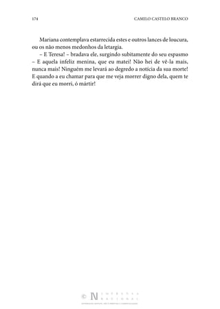 174 CAMILO CASTELO BRANCO
DISTRIBUIÇÃO GRATUITA. NÃO É PERMITIDA A COMERCIALIZAÇÃO.
Mariana contemplava estarrecida estes e outros lances de loucura,
ou os não menos medonhos da letargia.
– E Teresa! – bradava ele, surgindo subitamente do seu espasmo
– E aquela infeliz menina, que eu matei! Não hei de vê-la mais,
nunca mais! Ninguém me levará ao degredo a notícia da sua morte!
E quando a eu chamar para que me veja morrer digno dela, quem te
dirá que eu morri, ó mártir!
 