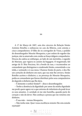 DISTRIBUIÇÃO GRATUITA. NÃO É PERMITIDA A COMERCIALIZAÇÃO.
XX
A 17 de Março de 1807, saiu dos cárceres da Relação Simão
António Botelho e embarcou no cais da Ribeira, com setenta e
cinco companheiros. O filho do ex-corregedor de Viseu, a pedido
do desembargador Mourão Mosqueira, e por ordem do regedor das
justiças, não ia amarrado com cordas ao braço dalgum companheiro.
Desceu da cadeia ao embarque, ao lado de um meirinho, e seguido
de Mariana, que vigiava os caixões da bagagem. O magistrado, fiel
amigo de D. Rita Preciosa, foi a bordo da nau, e recomendou ao
comandante que distinguisse o condenado Simão, consentindo-o na
tolda, e sentando-o à sua mesa. Chamou Simão de parte, e deu-lhe
um cartucho de dinheiro em ouro, que sua mãe lhe enviava. Simão
Botelho aceitou o dinheiro, e, na presença de Mourão Mosqueira,
pediu ao comandante que fizesse distribuir pelos seus companheiros
de degredo o dinheiro que lhe dava.
– É demente o senhor Simão?! – disse o desembargador.
– Tenho a demência da dignidade: por amor da minha dignidade
me perdi; quero agora ver a que extremo de infortúnio ela pode levar
os seus amantes. A caridade só me não humilha, quando parte do
coração e não do dever. Não conheço a pessoa que me remeteu este
dinheiro.
– É sua mãe – tornou Mosqueira.
– Não tenho mãe. Quer vossa excelência remeter-lhe esta esmola
rejeitada?
 