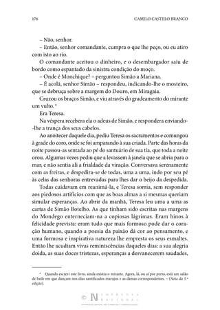 176 CAMILO CASTELO BRANCO
DISTRIBUIÇÃO GRATUITA. NÃO É PERMITIDA A COMERCIALIZAÇÃO.
– Não, senhor.
– Então, senhor comandante, cumpra o que lhe peço, ou eu atiro
com isto ao rio.
O comandante aceitou o dinheiro, e o desembargador saiu de
bordo como espantado da sinistra condição do moço.
– Onde é Monchique? – perguntou Simão a Mariana.
– É acolá, senhor Simão – respondeu, indicando-lhe o mosteiro,
que se debruça sobre a margem do Douro, em Miragaia.
Cruzou os braços Simão, e viu através do gradeamento do mirante
um vulto. *
Era Teresa.
Na véspera recebera ela o adeus de Simão, e respondera enviando‑
-lhe a trança dos seus cabelos.
Ao anoitecer daquele dia, pediu Teresa os sacramentos e comungou
à grade do coro, onde se foi amparando à sua criada. Parte das horas da
noite passou-as sentada ao pé do santuário de sua tia, que toda a noite
orou. Algumas vezes pediu que a levassem à janela que se abria para o
mar, e não sentia ali a frialdade da viração. Conversava serenamente
com as freiras, e despedira-se de todas, uma a uma, indo por seu pé
às celas das senhoras entrevadas para lhes dar o beijo da despedida.
Todas cuidavam em reanimá-la, e Teresa sorria, sem responder
aos piedosos artifícios com que as boas almas a si mesmas queriam
simular esperanças. Ao abrir da manhã, Teresa leu uma a uma as
cartas de Simão Botelho. As que tinham sido escritas nas margens
do Mondego enterneciam-na a copiosas lágrimas. Eram hinos à
felicidade prevista: eram tudo que mais formoso pode dar o cora‑
ção humano, quando a poesia da paixão dá cor ao pensamento, e
uma formosa e inspirativa natureza lhe empresta os seus esmaltes.
Então lhe acudiam vivas reminiscências daqueles dias: a sua alegria
doida, as suas doces tristezas, esperanças a desvanecerem saudades,
*  Quando escrevi este livro, ainda existia o mirante. Agora, lá, ou aí por perto, está um salão
de baile em que dançam nos dias santificados marujos e as damas correspondentes. – (Nota da 5.ª
edição).
 