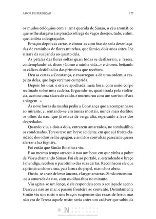 DISTRIBUIÇÃO GRATUITA. NÃO É PERMITIDA A COMERCIALIZAÇÃO.
177
AMOR DE PERDIÇÃO
os mudos colóquios com a irmã querida de Simão, o céu aromático
que se lhe alargava à aspiração sôfrega de vagos desejos, tudo, enfim,
que lembra a desgraçados.
Emaçou depois as cartas, e cintou-as com fitas de seda desenlaça‑
das de raminhos de flores murchas, que Simão, dois anos antes, lhe
atirara da sua janela ao quarto dela.
As pétalas das flores soltas quasi todas se desfizeram, e Teresa,
contemplando-as, disse: «Como a minha vida...» e chorou, beijando
os cálices desfolhados das primeiras que recebera.
Deu as cartas a Constança, e encarregou-a de uma ordem, a res‑
peito delas, que logo veremos cumprida.
Depois foi orar, e esteve ajoelhada meia hora, com meio corpo
reclinado sobre uma cadeira. Erguendo-se, quasi tirada pela violên‑
cia, aceitou uma xícara de caldo, e murmurou com um sorriso: «Para
a viagem...»
Às nove horas da manhã pediu a Constança que a acompanhasse
ao mirante, e, sentando-se em ânsias mortais, nunca mais desfitou
os olhos da nau, que já estava de verga alta, esperando a leva dos
degredados.
Quando viu, a dois a dois, entrarem amarrados, no tombadilho,
os condenados, Teresa teve um breve acidente, em que a já froixa cla‑
ridade dos olhos se lhe apagou, e as mãos convulsas pareciam querer
aferrar a luz fugitiva.
Foi então que Simão Botelho a viu.
E ao mesmo tempo atracou à nau um bote, em que vinha a pobre
de Viseu chamando Simão. Foi ele ao portaló, e, estendendo o braço
à mendiga, recebeu o pacotinho das suas cartas. Reconheceu ele que
a primeira não era sua, pela lisura do papel, mas não a abriu.
Ouviu-se a voz de levar âncora, e largar amarras. Simão encostou‑
-se à amurada da nau, com os olhos fitos no mirante.
Viu agitar-se um lenço, e ele respondeu com o seu àquele aceno.
Desceu a nau ao mar, e passou fronteira ao convento. Distintamente
Simão viu um rosto e uns braços suspensos das rexas de ferro; mas
não era de Teresa aquele rosto: seria antes um cadáver que subiu da
 