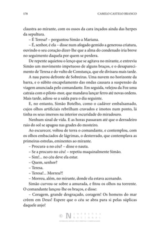178 CAMILO CASTELO BRANCO
DISTRIBUIÇÃO GRATUITA. NÃO É PERMITIDA A COMERCIALIZAÇÃO.
claustra ao mirante, com os ossos da cara inçados ainda das herpes
da sepultura.
– É Teresa? – perguntou Simão a Mariana.
– É, senhor, é ela – disse num afogado gemido a generosa criatura,
ouvindo o seu coração dizer-lhe que a alma do condenado iria breve
no seguimento daquela por quem se perdera.
De repente aquietou o lenço que se agitava no mirante, e entreviu
Simão um movimento impetuoso de alguns braços, e o desapareci‑
mento de Teresa e do vulto de Constança, que ele divisara mais tarde.
A nau parou defronte de Sobreiras. Uma nuvem no horizonte da
barra, e o súbito encapelamento das ondas causara a suspensão da
viagem anunciada pelo comandante. Em seguida, velejou da Foz uma
catraia com o piloto-mor, que mandava lançar ferro até novas ordens.
Mais tarde, adiou-se a saída para o dia seguinte.
E, no entanto, Simão Botelho, como o cadáver embalsamado,
cujos olhos artificiais rebrilham cravados e imotos num ponto, lá
tinha os seus imersos na interior escuridade do miradouro.
Nenhum sinal de vida. E as horas passaram até que o derradeiro
raio do sol se apagou nas grades do mosteiro.
Ao escurecer, voltou de terra o comandante, e contemplou, com
os olhos embaciados de lágrimas, o desterrado, que contemplava as
primeiras estrelas, eminentes ao mirante.
– Procura-a no céu? – disse o nauta.
– Se a procuro no céu! – repetiu maquinalmente Simão.
– Sim!... no céu deve ela estar.
– Quem, senhor?
– Teresa.
– Teresa!... Morreu?!
– Morreu, além, no mirante, donde ela estava acenando.
Simão curvou-se sobre a amurada, e fitou os olhos na torrente.
O comandante lançou-lhe os braços, e disse:
– Coragem, grande desgraçado, coragem! Os homens do mar
crêem em Deus! Espere que o céu se abra para si pelas súplicas
daquele anjo!
 