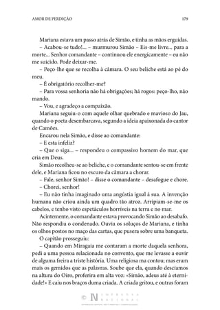 DISTRIBUIÇÃO GRATUITA. NÃO É PERMITIDA A COMERCIALIZAÇÃO.
179
AMOR DE PERDIÇÃO
Mariana estava um passo atrás de Simão, e tinha as mãos erguidas.
– Acabou-se tudo!... – murmurou Simão – Eis-me livre... para a
morte... Senhor comandante – continuou ele energicamente – eu não
me suicido. Pode deixar-me.
– Peço-lhe que se recolha à câmara. O seu beliche está ao pé do
meu.
– É obrigatório recolher-me?
– Para vossa senhoria não há obrigações; há rogos: peço-lho, não
mando.
– Vou, e agradeço a compaixão.
Mariana seguiu-o com aquele olhar quebrado e mavioso do Jau,
quando o poeta desembarcava, segundo a ideia apaixonada do cantor
de Camões.
Encarou nela Simão, e disse ao comandante:
– E esta infeliz?
– Que o siga... – respondeu o compassivo homem do mar, que
cria em Deus.
Simão recolheu-se ao beliche, e o comandante sentou-se em frente
dele, e Mariana ficou no escuro da câmara a chorar.
– Fale, senhor Simão! – disse o comandante – desafogue e chore.
– Chorei, senhor!
– Eu não tinha imaginado uma angústia igual à sua. A invenção
humana não criou ainda um quadro tão atroz. Arripiam-se-me os
cabelos, e tenho visto espetáculos horríveis na terra e no mar.
Acintemente, o comandante estava provocando Simão ao desabafo.
Não respondia o condenado. Ouvia os soluços de Mariana, e tinha
os olhos postos no maço das cartas, que pusera sobre uma banqueta.
O capitão prosseguiu:
– Quando em Miragaia me contaram a morte daquela senhora,
pedi a uma pessoa relacionada no convento, que me levasse a ouvir
de alguma freira a triste história. Uma religiosa ma contou; mas eram
mais os gemidos que as palavras. Soube que ela, quando descíamos
na altura do Oiro, proferira em alta voz: «Simão, adeus até à eterni‑
dade!» E caiu nos braços duma criada. A criada gritou, e outras foram
 