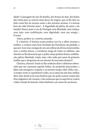 18 CAMILO CASTELO BRANCO
DISTRIBUIÇÃO GRATUITA. NÃO É PERMITIDA A COMERCIALIZAÇÃO.
idade! A passagem do seio da família, dos braços de mãe, dos beijos
das irmãs para as carícias mais doces da virgem, que se lhe abre ao
lado como flor da mesma sazão e dos mesmos aromas, e à mesma
hora da vida! Dezoito anos!... E degredado da pátria, do amor, e da
família! Nunca mais o céu de Portugal, nem liberdade, nem irmãos,
nem mãe, nem reabilitação, nem dignidade, nem um amigo!...
É triste!
Amou, perdeu-se, e morreu amando.
É a história. E história assim poderá ouvi-la a olhos enxutos a
mulher, a criatura mais bem formada das branduras da piedade, a
que por vezes traz consigo do céu um reflexo da divina misericórdia;
essa, a minha leitora, a carinhosa amiga de todos os infelizes, não
choraria se lhe dissessem que o pobre moço perdera honra, reabilita‑
ção, pátria, liberdade, irmãs, mãe, vida, tudo, por amor da primeira
mulher que o despertou do seu dormir de inocentes desejos?!
Chorava, chorava! Assim eu lhe soubesse dizer o doloroso sobres‑
salto que me causaram aquelas linhas, de propósito procuradas, e
lidas com amargura e respeito e, ao mesmo tempo, ódio. Ódio, sim...
A tempo verão se é perdoável o ódio, ou se antes me não fora melhor
abrir mão desde já de uma história que me pode acarear enojos dos
frios julgadores do coração, e das sentenças que eu aqui lavrar contra
a falsa virtude de homens, feitos bárbaros, em nome de sua honra.
 