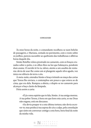DISTRIBUIÇÃO GRATUITA. NÃO É PERMITIDA A COMERCIALIZAÇÃO.
CONCLUSÃO
Às onze horas da noite, o comandante recolhera-se num beli­
che
de passageiro, e Mariana, sentada no pavimento, com o rosto sobre
os joelhos, parecia sucumbir ao quebranto das trabalhosas e aflitivas
horas daquele dia.
Simão Botelho velava prostrado no camarote, com os braços cru‑
zados sobre o peito, e os olhos fitos na luz que balan­
çava, pendente
dum arame. O ouvido tê-lo-ia, talvez, atento a um assobio da venta‑
nia: devia de soar-lhe como um ai plan­
gente aquele silvo agudo, voz
única no silêncio da terra e céu.
À meia-noite, estendeu Simão o braço trémulo ao maço das cartas
que Teresa lhe enviara, e contemplou um pouco a que estava ao de
cima, que era dela. Rompeu a obreia, e dis­
pôs-se no camarote para
alcançar o baço clarão da lâmpada.
Dizia assim a carta:
«É já o meu espírito que te fala, Simão. A tua amiga mor­reu.
A tua pobre Teresa, à hora em que leres esta carta, se me Deus
não engana, está em descanso.
«Eu devia poupar-te a esta última tortura; não devia escre­
ver-te; mas perdoa à tua esposa do céu a culpa, pela conso­lação
que sinto em conversar contigo a esta hora, hora final da noite
da minha vida.
 