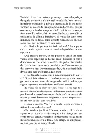 DISTRIBUIÇÃO GRATUITA. NÃO É PERMITIDA A COMERCIALIZAÇÃO.
185
AMOR DE PERDIÇÃO
Tudo isto li nas tuas car­
tas; e parece que cessa o despedaçar
da agonia enquanto a alma se está recordando. Noutra carta,
me falavas em triunfos e glórias e imortalidade do teu nome.
Também eu ia após da tua aspiração, ou adiante dela, porque
o maior quinhão dos teus pra­
zeres de espírito queria eu que
fosse meu. Era criança há três anos, Simão, e já entendia os
teus anelos de glória, e imaginava-os realizados como obra
minha, se me tu dizias, como disseste mui­
tas vezes, que não
serias nada sem o estímulo do meu amor.
«Oh Simão, de que céu tão lindo caímos! À hora que te
es­
crevo, estás tu para entrar na nau dos degredados, e eu na
sepultura.
«Que importa morrer, se não podemos jamais ter nesta
vida a nossa esperança de há três anos?! Poderias tu com a
deses­perança e com a vida, Simão? Eu não podia. Os instantes
do dormir eram os escassos benefícios que Deus me conce‑
dia; a morte é mais que uma necessidade, é uma misericórdia
di­
vina, uma bem-aventurança para mim.
«E que farias tu da vida sem a tua companheira de martí‑
rio? Onde irás tu aviventar o coração que a desgraça te esma‑
gou, sem o esquecimento da imagem desta dócil mulher, que
seguiu cegamente a estrela da tua malfadada sorte?!
«Tu nunca hás de amar, não, meu esposo? Terias pejo de ti
mesmo, se uma vez visses passar rapidamente a minha som­bra
por diante dos teus olhos enxutos? Sofre, sofre ao cora­
ção da
tua amiga estas derradeiras perguntas, a que tu res­
ponderás,
no alto mar, quando esta carta leres.
«Rompe a manhã. Vou ver a minha última aurora... a
última dos meus dezoito anos!
«Abençoado sejas, Simão! Deus te proteja, e te livre duma
agonia longa. Todas as minhas angústias lhe ofereço em des­
conto das tuas culpas. Se algumas impaciências a justiça divina
me condena, oferece tu a Deus, meu amigo, os teus padeci­
mentos, para que eu seja perdoada.
 
