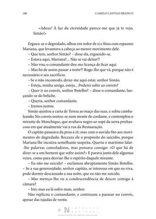 186 CAMILO CASTELO BRANCO
DISTRIBUIÇÃO GRATUITA. NÃO É PERMITIDA A COMERCIALIZAÇÃO.
«Adeus! À luz da eternidade parece-me que já te vejo,
Si­mão!»
Ergueu-se o degredado, olhou em redor de si e fitou com espasmo
Mariana, que levantava a cabeça ao menor movimento dele.
– Que tem, senhor Simão? – disse ela, erguendo-se.
– Estava aqui, Mariana?... Não se vai deitar?!
– Não vou; o comandante deu-me licença de ficar aqui.
– Mas há de assim passar a noite?! Rogo-lhe que vá, por­
que não é
necessário o seu sacrifício.
–Se o não incomodo, deixe-me aqui estar, senhor Simão.
– Esteja, minha amiga, esteja... Poderei subir ao convés?
– Quer ir ao convés, senhor Botelho? – disse o comandante, lan‑
çando-se do beliche.
– Queria, senhor comandante.
– Iremos juntos.
Simão ajuntou a carta de Teresa ao maço das suas, e subiu camba‑
leando.No convés sentou-se num monte de cordame, e contemplou o
mirante de Monchique, que avultava negro ao sopé da serra penhas‑
cosa em que atualmente vai a rua da Restauração.
O capitão passeava da proa à ré; mas com o ouvido fito aos movi‑
mentos do degredado. Receara ele o propósito do suicídio, porque
Mariana lhe incutira semelhante suspeita. Queria o ma­
rítimo falar‑
-lhe palavras consoladoras, mas pensava consigo: «O que há de
dizer-se a um homem que sofre assim?» E pa­rava junto dele algumas
vezes, como para desviar-lhe o espí­
rito daquele mirante.
– Eu não me suicido! – exclamou abruptamente Simão Bo­
telho.
– Se a sua generosidade, senhor capitão, se interessa em que eu viva,
pode dormir descansado a sua noite, que eu não me suicido.
– Mas mereço-lhe eu a condescendência de descer comigo à
câmara?
– Irei; mas eu lá sofro mais, senhor.
Não replicou o comandante, e continuou a passear no con­
vés,
apesar das rajadas de vento.
 