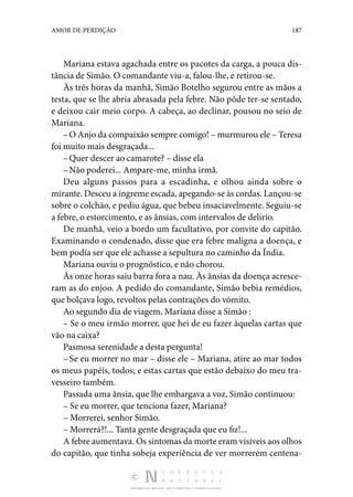 DISTRIBUIÇÃO GRATUITA. NÃO É PERMITIDA A COMERCIALIZAÇÃO.
187
AMOR DE PERDIÇÃO
Mariana estava agachada entre os pacotes da carga, a pouca dis‑
tância de Simão. O comandante viu-a, falou-lhe, e retirou-se.
Às três horas da manhã, Simão Botelho segurou entre as mãos a
testa, que se lhe abria abrasada pela febre. Não pôde ter-se sentado,
e deixou cair meio corpo. A cabeça, ao decli­
nar, pousou no seio de
Mariana.
–O Anjo da compaixão sempre comigo! – murmurou ele – Teresa
foi muito mais desgraçada...
–Quer descer ao camarote? – disse ela
–Não poderei... Ampare-me, minha irmã.
Deu alguns passos para a escadinha, e olhou ainda sobre o
mirante. Desceu a íngreme escada, apegando-se às cordas. Lançou-se
sobre o colchão, e pediu água, que bebeu insaciavelmente. Seguiu-se
a febre, o estorcimento, e as ânsias, com intervalos de delírio.
De manhã, veio a bordo um facultativo, por convite do capi­
tão.
Examinando o condenado, disse que era febre maligna a doença, e
bem podia ser que ele achasse a sepultura no caminho da Índia.
Mariana ouviu o prognóstico, e não chorou.
Às onze horas saiu barra fora a nau. Às ânsias da doença acresce‑
ram as do enjoo. A pedido do comandante, Simão be­
bia remédios,
que bolçava logo, revoltos pelas contrações do vómito.
Ao segundo dia de viagem, Mariana disse a Simão :
– Se o meu irmão morrer, que hei de eu fazer àquelas car­
tas que
vão na caixa?
Pasmosa serenidade a desta pergunta!
–Se eu morrer no mar – disse ele – Mariana, atire ao mar todos
os meus papéis, todos; e estas cartas que estão debaixo do meu tra‑
vesseiro também.
Passada uma ânsia, que lhe embargava a voz, Simão conti­
nuou:
– Se eu morrer, que tenciona fazer, Mariana?
– Morrerei, senhor Simão.
– Morrerá?!... Tanta gente desgraçada que eu fiz!...
A febre aumentava. Os sintomas da morte eram visíveis aos olhos
do capitão, que tinha sobeja experiência de ver morre­
rem centena‑
 