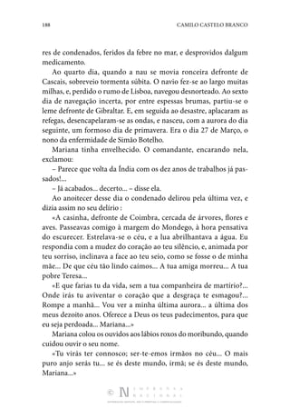 188 CAMILO CASTELO BRANCO
DISTRIBUIÇÃO GRATUITA. NÃO É PERMITIDA A COMERCIALIZAÇÃO.
res de condenados, feridos da febre no mar, e desprovidos dalgum
medicamento.
Ao quarto dia, quando a nau se movia ronceira defronte de
Cascais, sobreveio tormenta súbita. O navio fez-se ao largo muitas
milhas, e, perdido o rumo de Lisboa, navegou desnorteado. Ao sexto
dia de navegação incerta, por entre espessas brumas, partiu-se o
leme defronte de Gibraltar. E, em seguida ao desastre, aplacaram as
refegas, desencapelaram-se as ondas, e nasceu, com a aurora do dia
seguinte, um formoso dia de primavera. Era o dia 27 de Março, o
nono da enfermi­
dade de Simão Botelho.
Mariana tinha envelhecido. O comandante, encarando nela,
exclamou:
– Parece que volta da Índia com os dez anos de trabalhos já pas‑
sados!...
– Já acabados... decerto... – disse ela.
Ao anoitecer desse dia o condenado delirou pela última vez, e
dizia assim no seu delírio :
«A casinha, defronte de Coimbra, cercada de árvores, flores e
aves. Passeavas comigo à margem do Mondego, à hora pen­
sativa
do escurecer. Estrelava-se o céu, e a lua abrilhantava a água. Eu
respondia com a mudez do coração ao teu silên­
cio, e, animada por
teu sorriso, inclinava a face ao teu seio, como se fosse o de minha
mãe... De que céu tão lindo caí­
mos... A tua amiga morreu... A tua
pobre Teresa...
«E que farias tu da vida, sem a tua companheira de martírio?...
Onde irás tu aviventar o coração que a desgraça te esma­
gou?...
Rompe a manhã... Vou ver a minha última aurora... a última dos
meus dezoito anos. Oferece a Deus os teus padecimentos, para que
eu seja perdoada... Mariana...»
Mariana colou os ouvidos aos lábios roxos do moribundo, quando
cuidou ouvir o seu nome.
«Tu virás ter connosco; ser-te-emos irmãos no céu... O mais
puro anjo serás tu... se és deste mundo, irmã; se és deste mundo,
Mariana...»
 