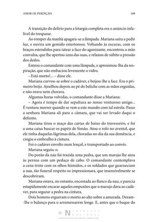 DISTRIBUIÇÃO GRATUITA. NÃO É PERMITIDA A COMERCIALIZAÇÃO.
189
AMOR DE PERDIÇÃO
A transição do delírio para a letargia completa era o anún­cio infa‑
lível do trespasse.
Ao romper da manhã apagara-se a lâmpada. Mariana saíra a pedir
luz, e ouvira um gemido estertoroso. Voltando às es­
curas, com os
braços estendidos para tatear a face do ago­
nizante, encontrou a mão
convulsa, que lhe apertou uma das suas, e relaxou de súbito a pressão
dos dedos.
Entrou o comandante com uma lâmpada, e aproximou-lha da res‑
piração, que não embaciou levemente o vidro.
–Está morto!... – disse ele.
Mariana curvou-se sobre o cadáver, e beijou-lhe a face. Era o pri‑
meiro beijo. Ajoelhou depois ao pé do beliche com as mãos erguidas,
e não orava nem chorava.
Algumas horas volvidas, o comandante disse a Mariana:
– Agora é tempo de dar sepultura ao nosso venturoso amigo...
É ventura morrer quando se vem a este mundo com tal estrela. Passe
a senhora Mariana ali para a câmara, que vai ser levado daqui o
defunto.
Mariana tirou o maço das cartas de baixo do travesseiro, e foi
a uma caixa buscar os papéis de Simão. Atou o rolo no avental, que
ele tinha daquelas lágrimas dela, choradas no dia da sua demência, e
cingiu o embrulho à cintura.
Foi o cadáver envolto num lençol, e transportado ao convés.
Mariana seguiu-o.
Do porão da nau foi trazida uma pedra, que um marujo lhe atou
às pernas com um pedaço de cabo. O comandante con­
templava
a cena triste com os olhos húmidos, e os soldados que guarneciam
a nau, tão funeral respeito os impressionara, que insensivelmente se
descobriram.
Mariana estava, no entanto, encostada ao flanco da nau, e pa­recia
estupidamente encarar aqueles empuxões que o ma­rujo dava ao cadá‑
ver, para segurar a pedra na cintura.
Dois homens ergueram o morto ao alto sobre a amurada. Deram‑
-lhe o balanço para o arremessarem longe. E, antes que o baque do
 