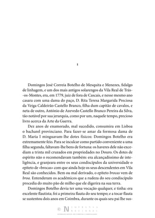 DISTRIBUIÇÃO GRATUITA. NÃO É PERMITIDA A COMERCIALIZAÇÃO.
I
Domingos José Correia Botelho de Mesquita e Menezes, fidalgo
de linhagem, e um dos mais antigos solarengos da Vila Real de Trás‑
-os-Montes, era, em 1779, juiz de fora de Cascais, e nesse mesmo ano
casara com uma dama do paço, D. Rita Teresa Margarida Preciosa
da Veiga Caldeirão Castello Branco, filha dum capitão de cavalos, e
neta de outro, António de Azevedo Castello Branco Pereira da Silva,
tão notável por sua jerar­quia, como por um, naquele tempo, precioso
livro acerca da Arte da Guerra.
Dez anos de enamorado, mal sucedido, consumira em Lisboa
o bacharel provinciano. Para fazer-se amar da formosa dama de
D. Maria I minguavam-lhe dotes físicos: Domingos Botelho era
extremamente feio. Para se inculcar como partido conve­niente a uma
filha segunda, faltavam-lhe bens de fortuna: os haveres dele não exce‑
diam a trinta mil cruzados em propriedades no Douro. Os dotes de
espírito não o recomendavam também: era alcançadíssimo de inte‑
ligência, e granjeara entre os seus condiscípulos da universidade o
epíteto de «bro­cas» com que ainda hoje os seus descendentes em Vila
Real são conhecidos. Bem ou mal derivado, o epíteto brocas vem de
broa. Entenderam os académicos que a rudeza do seu condiscípulo
procedia do muito pão de milho que ele digerira na sua terra.
Domingos Botelho devia ter uma vocação qualquer, e tinha: era
excelente flautista; foi a primeira flauta do seu tempo; e a tocar flauta
se sustentou dois anos em Coimbra, durante os quais seu pai lhe sus‑
 