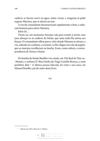 190 CAMILO CASTELO BRANCO
DISTRIBUIÇÃO GRATUITA. NÃO É PERMITIDA A COMERCIALIZAÇÃO.
cadáver se fizesse ouvir na água, todos vi­
ram, e ninguém já pôde
segurar Mariana, que se atirara ao mar.
À voz do comandante desamarraram rapidamente o bote, e salta‑
ram homens para salvar Mariana.
Salvá-la!...
Viram-na, um momento, bracejar, não para resistir à morte, mas
para abraçar-se ao cadáver de Simão, que uma onda lhe atirou aos
braços. O comandante olhou para o sítio donde Mariana se atirara, e
viu, enleado no cordame, o aven­tal, e à flor d’água um rolo de papéis,
que os marujos reco­
lheram na lancha. Eram, como sabem, a corres‑
pondência de Teresa e Simão.
Da família de Simão Botelho vive ainda, em Vila Real de Trás-os‑
-Montes, a senhora D. Rita Emília da Veiga Castello Branco, a irmã
predileta dele. * A última pessoa falecida, há vinte e seis anos, foi
Manuel Botelho, pai do autor deste livro.
FIM
*  Morreu em 1872. (Nota da 5.ª edição).
 