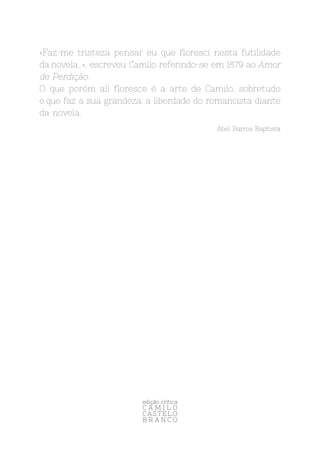 «Faz-me tristeza pensar eu que floresci nesta futilidade
da novela…», escreveu Camilo referindo-se em 1879 ao Amor
de Perdição.
O que porém ali floresce é a arte de Camilo, sobretudo
o que faz a sua grandeza: a liberdade do romancista diante
da novela.
Abel Barros Baptista
edição crítica
C A M I L O
C A S T E L O
B R A N C O
 