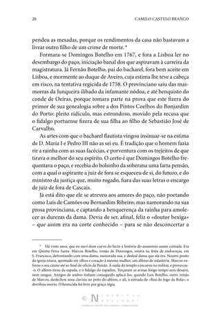 20 CAMILO CASTELO BRANCO
DISTRIBUIÇÃO GRATUITA. NÃO É PERMITIDA A COMERCIALIZAÇÃO.
pendeu as mesadas, porque os rendi­
mentos da casa não bastavam a
livrar outro filho de um crime de morte. *
Formara-se Domingos Botelho em 1767, e fora a Lisboa ler no
desembargo do paço, iniciação banal dos que aspiravam à carreira da
magistratura. Já Fernão Botelho, pai do bacharel, fora bem aceite em
Lisboa, e mormente ao duque de Aveiro, cuja estima lhe teve a cabeça
em risco, na tentativa regicida de 1758. O provinciano saiu das mas‑
morras da Junqueira ilibado da infamante nódoa, e até benquisto do
conde de Oei­
ras, porque tomara parte na prova que este fizera do
primor de sua genealogia sobre a dos Pintos Coelhos do Bonjardim
do Porto: pleito ridículo, mas estrondoso, movido pela re­
cusa que
o fidalgo portuense fizera de sua filha ao filho de Sebastião José de
Carvalho.
As artes com que o bacharel flautista vingou insinuar-se na estima
de D. Maria I e Pedro III não as sei eu. É tradição que o homem fazia
rir a rainha com as suas facécias, e por­ventura com os trejeitos de que
tirava o melhor do seu es­pírito. O certo é que Domingos Botelho fre‑
quentava o paço, e recebia do bolsinho da soberana uma farta pensão,
com a qual o aspirante a juiz de fora se esqueceu de si, do futuro, e do
ministro da justiça que, muito rogado, fiara das suas le­tras o encargo
de juiz de fora de Cascais.
Já está dito que ele se atreveu aos amores do paço, não poetando
como Luís de Camões ou Bernardim Ribeiro; mas namorando na sua
prosa provinciana, e captando a benquerença da rainha para amole‑
cer as durezas da dama. Devia de ser, afinal, feliz o «doutor bexiga»
– que assim era na corte conhecido – para se não desconcertar a
*  Há vinte anos, que eu ouvi dum coevo do facto a história do as­
sassínio assim contada: Era
em Quinta-Feira Santa. Marcos Botelho, ir­
mão de Domingos, estava na festa de endoenças, em
S. Francisco, defrontando com uma dama, namorada sua, e desleal dama que ela era. Noutro ponto
da igreja estava, apontado em olhos e coração à mesma mulher, um alferes de infanteria. Marcos en‑
freou o seu ciúme até ao final do ofício da Paixão. À saída do templo eencarou no militar, e provocou‑
-o. O alferes tirou da espada, e o fidalgo do espadim. Terçaram as armas longo tempo sem desaire,
nem sangue. Amigos de ambos tinham conseguido aplacá-los, quando Luís Botelho, outro irmão
de Marcos, desfechou uma clavina no peito do alferes, e ali, à entrada da «Rua do Jogo da Bola», o
derribou morto. O ho­
micida foi livre por graça régia.
 