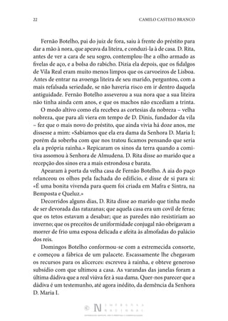 22 CAMILO CASTELO BRANCO
DISTRIBUIÇÃO GRATUITA. NÃO É PERMITIDA A COMERCIALIZAÇÃO.
Fernão Botelho, pai do juiz de fora, saiu à frente do préstito para
dar a mão à nora, que apeava da liteira, e con­duzi-la à de casa. D. Rita,
antes de ver a cara de seu sogro, contemplou-lhe a olho armado as
fivelas de aço, e a bolsa do rabicho. Dizia ela depois, que os fidalgos
de Vila Real eram muito menos limpos que os carvoeiros de Lisboa.
Antes de entrar na avoenga liteira de seu marido, perguntou, com a
mais refalsada seriedade, se não haveria risco em ir dentro da­
quela
antiguidade. Fernão Botelho asseverou a sua nora que a sua liteira
não tinha ainda cem anos, e que os machos não excediam a trinta.
O modo altivo como ela recebeu as cortesias da nobreza – velha
nobreza, que para ali viera em tempo de D. Dinis, fun­
dador da vila
– fez que o mais novo do préstito, que ainda vivia há doze anos, me
dissesse a mim: «Sabíamos que ela era dama da Senhora D. Maria I;
porém da soberba com que nos tratou ficamos pensando que seria
ela a própria rainha.» Repicaram os sinos da terra quando a comi‑
tiva assomou à Senhora de Almudena. D. Rita disse ao marido que a
recep­
ção dos sinos era a mais estrondosa e barata.
Apearam à porta da velha casa de Fernão Botelho. A aia do paço
relanceou os olhos pela fachada do edifício, e disse de si para si:
«É uma bonita vivenda para quem foi criada em Mafra e Sintra, na
Bemposta e Queluz.»
Decorridos alguns dias, D. Rita disse ao marido que tinha medo
de ser devorada das ratazanas; que aquela casa era um covil de feras;
que os tetos estavam a desabar; que as paredes não resistiriam ao
inverno; que os preceitos de uni­formidade conjugal não obrigavam a
morrer de frio uma es­
posa delicada e afeita às almofadas do palácio
dos reis.
Domingos Botelho conformou-se com a estremecida con­
sorte,
e começou a fábrica de um palacete. Escassamente lhe chegavam
os recursos para os alicerces: escreveu à rainha, e obteve generoso
subsídio com que ultimou a casa. As va­
randas das janelas foram a
última dádiva que a real viúva fez à sua dama. Quer-nos parecer que a
dádiva é um testemunho, até agora iné­
dito, da demência da Senhora
D. Maria I.
 