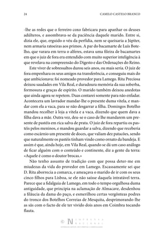 24 CAMILO CASTELO BRANCO
DISTRIBUIÇÃO GRATUITA. NÃO É PERMITIDA A COMERCIALIZAÇÃO.
-lhe as redes que o ferreiro coxo fabricara para apanhar os deuses
adúlteros, e assombrava-se da paciência daquele marido. Entre si,
dizia ele, que, erguido o véu da perfídia, nem se queixaria a Júpiter,
nem armaria ratoeiras aos primos. A par do bacamarte de Luís Bote‑
lho, que varara em terra o alferes, estava uma fileira de bacamartes
em que o juiz de fora era entendido com muito superior inteligência à
que revelava na compreensão do Digesto e das Ordenações do Reino.
Este viver de sobressaltos durou seis anos, ou mais seria. O juiz de
fora empenhara os seus amigos na transferência, e conseguiu mais do
que ambicionava: foi nomeado provedor para Lamego. Rita Preciosa
deixou saudades em Vila Real, e duradoura memória da sua soberba,
formosura e graças de espírito. O marido também deixou anedotas
que ainda agora se repetem. Duas contarei somente para não enfadar.
Acontecera um lavrador mandar-lhe o presente duma vitela, e man‑
dar com ela a vaca, para se não desgarrar a filha. Domingos Botelho
mandou recolher à loja a vitela e a vaca, dizendo que quem dava a
filha dava a mãe. Outra vez, deu-se o caso de lhe man­
darem um pre‑
sente de pastéis em rica salva de prata. O juiz de fora repartiu os pas‑
téis pelos meninos, e mandou guardar a salva, dizendo que receberia
como escárnio um presente de doces, que valiam dez patacões, sendo
que naturalmente os pastéis tinham vindo como ornato da bandeja. E
assim é que, ainda hoje, em Vila Real, quando se dá um caso análogo
de ficar alguém com o conteúdo e continente, diz a gente da terra:
«Aquele é como o doutor brocas.»
Não tenho assunto de tradição com que possa deter-me em
miudezas da vida do provedor em Lamego. Escassa­
mente sei que
D. Rita aborrecia a comarca, e ameaçava o marido de ir com os seus
cinco filhos para Lisboa, se ele não saísse daquela intratável terra.
Parece que a fidalguia de Lamego, em todo o tempo orgulhosa duma
antiguidade, que princi­
pia na aclamação de Almacave, desdenhou
a filáucia da dama do paço, e esmerilhou certas vergônteas podres
do tronco dos Botelhos Correias de Mesquita, desprimorando-lhe
as sãs com o facto de ele ter vivido dois anos em Coimbra tocando
flauta.
 