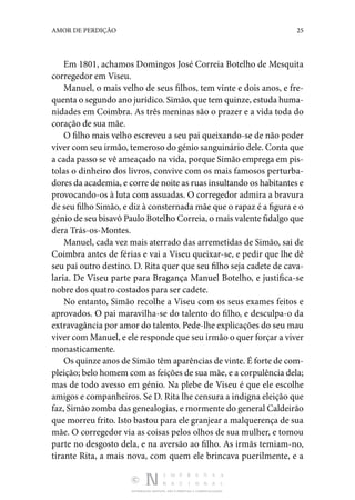 DISTRIBUIÇÃO GRATUITA. NÃO É PERMITIDA A COMERCIALIZAÇÃO.
25
AMOR DE PERDIÇÃO
Em 1801, achamos Domingos José Correia Botelho de Mes­
quita
corregedor em Viseu.
Manuel, o mais velho de seus filhos, tem vinte e dois a­
nos, e fre‑
quenta o segundo ano jurídico. Simão, que tem quinze, estuda huma‑
nidades em Coimbra. As três meninas são o prazer e a vida toda do
coração de sua mãe.
O filho mais velho escreveu a seu pai queixando-se de não poder
viver com seu irmão, temeroso do génio sangui­nário dele. Conta que
a cada passo se vê ameaçado na vida, porque Simão emprega em pis‑
tolas o dinheiro dos livros, con­
vive com os mais famosos perturba‑
dores da academia, e corre de noite as ruas insultando os habitantes e
provocando-os à luta com assuadas. O corregedor admira a bravura
de seu filho Simão, e diz à consternada mãe que o rapaz é a figura e o
génio de seu bisavô Paulo Botelho Correia, o mais valente fidalgo que
dera Trás-os-Montes.
Manuel, cada vez mais aterrado das arremetidas de Simão, sai de
Coimbra antes de férias e vai a Viseu queixar-se, e pedir que lhe dê
seu pai outro destino. D. Rita quer que seu filho seja cadete de cava‑
laria. De Viseu parte para Bragança Manuel Botelho, e justifica-se
nobre dos quatro costados para ser cadete.
No entanto, Simão recolhe a Viseu com os seus exames feitos e
aprovados. O pai maravilha-se do talento do filho, e desculpa-o da
extravagância por amor do talento. Pede-lhe explicações do seu mau
viver com Manuel, e ele responde que seu irmão o quer forçar a viver
monasticamente.
Os quinze anos de Simão têm aparências de vinte. É forte de com‑
pleição; belo homem com as feições de sua mãe, e a corpulência dela;
mas de todo avesso em génio. Na plebe de Viseu é que ele escolhe
amigos e com­
panheiros. Se D. Rita lhe censura a indigna eleição que
faz, Simão zomba das genealogias, e mormente do general Cal­deirão
que morreu frito. Isto bastou para ele granjear a malquerença de sua
mãe. O corregedor via as coisas pelos olhos de sua mulher, e tomou
parte no desgosto dela, e na aversão ao filho. As irmãs temiam-no,
tirante Rita, a mais nova, com quem ele brincava puerilmente, e a
 