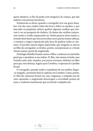 26 CAMILO CASTELO BRANCO
DISTRIBUIÇÃO GRATUITA. NÃO É PERMITIDA A COMERCIALIZAÇÃO.
quem obedecia, se lhe ela pedia com meiguices de criança, que não
andasse com pessoas mecânicas.
Finalizavam as férias, quando o corregedor teve um grave dissa‑
bor. Um dos seus criados tinha ido levar a beber os machos, e, por
descuido ou propósito, deixou quebrar al­
gumas vasilhas que esta‑
vam à vez no parapeito do chafariz. Os donos das vasilhas conjura‑
ram contra o criado; espanca­
ram-no. Simão passava nesse ensejo; e,
armado dum fueiro que descravou dum carro, partiu muitas cabeças,
e rematou o trágico espetáculo pela farsa de quebrar todos os cân‑
taros. O povo­
léu intacto fugira espavorido, que ninguém se atrevia
ao filho do corregedor; os feridos, porém, incorporaram-se e foram
clamar justiça à porta do magistrado.
Domingos Botelho bramia contra o filho, e ordenava ao mei­
rinho
geral que o prendesse à sua ordem. D. Rita, não me­
nos irritada, mas
irritada como mãe, mandou, por portas tra­
vessas, dinheiro ao filho
para que, sem detença, fugisse para Coimbra, e esperasse lá o perdão
do pai.
O corregedor, quando soube o expediente de sua mulher, fingiu‑
-se zangado, e prometeu fazê-lo capturar em Coim­bra. Como, porém,
D. Rita lhe chamasse brutal nas suas vinganças, e estúpido juiz de
uma rapaziada, o magistrado desenrugou a severidade postiça da
testa, e confessou tacitamente que era brutal e estúpido juiz.
 