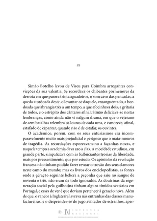 DISTRIBUIÇÃO GRATUITA. NÃO É PERMITIDA A COMERCIALIZAÇÃO.
II
Simão Botelho levou de Viseu para Coimbra arrogantes con­
vicções da sua valentia. Se recordava os chibantes pormeno­
res da
derrota em que pusera trinta aguadeiros, o som cavo das pancadas, a
queda atordoada deste, o levantar-se daquele, ensanguentado, a bor‑
doada que abrangia três a um tempo, a que afocinhava dois, a gritaria
de todos, e o estrépito dos cânta­
ros afinal; Simão deliciava-se nestas
lembranças, como ainda não vi nalgum drama, em que o veterano
de cem batalhas re­
lembra os louros de cada uma, e esmorece, afinal,
estafado de espantar, quando não é de estafar, os ouvintes.
O académico, porém, com os seus entusiasmos era incom­
paravelmente muito mais prejudicial e perigoso que o mata­­
‑mouros
de tragédia. As recordações esporeavam-no a façanhas novas, e
naquele tempo a academia dava azo a elas. A mocidade estudiosa, em
grande parte, simpatizava com as balbuciantes teorias da liberdade,
mais por pressentimento, que por estudo. Os apóstolos da revolução
francesa não tinham podido fazer revoar o trovão dos seus clamores
neste canto do mundo; mas os livros dos enciclopedistas, as fontes
onde a geração seguinte bebera a peçonha que saiu no sangue de
noventa e três, não eram de todo ignorados. As doutrinas da rege‑
neração social pela gui­
lhotina tinham alguns tímidos sectários em
Portugal, e esses de ver é que deviam pertencer à geração nova. Além
de que, o rancor à Inglaterra lavrava nas entranhas das classes manu­
factureiras, e o desprender-se do jugo aviltador de estranhos, aper‑
 