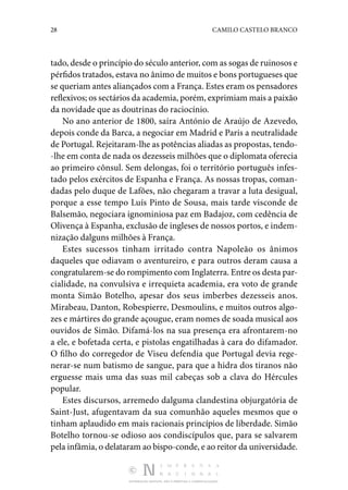 28 CAMILO CASTELO BRANCO
DISTRIBUIÇÃO GRATUITA. NÃO É PERMITIDA A COMERCIALIZAÇÃO.
tado, desde o princípio do século anterior, com as sogas de ruinosos e
pérfidos tratados, estava no ânimo de muitos e bons portugueses que
se queriam antes aliançados com a França. Estes eram os pensadores
reflexivos; os sectários da academia, porém, exprimiam mais a paixão
da novidade que as doutrinas do raciocínio.
No ano anterior de 1800, saíra António de Araújo de Azevedo,
depois conde da Barca, a negociar em Madrid e Paris a neutralidade
de Portugal. Rejeitaram-lhe as potências alia­das as propostas, tendo‑
-lhe em conta de nada os dezesseis milhões que o diplomata oferecia
ao primeiro cônsul. Sem de­
longas, foi o território português infes‑
tado pelos exércitos de Espanha e França. As nossas tropas, coman‑
dadas pelo duque de Lafões, não chegaram a travar a luta desigual,
porque a esse tempo Luís Pinto de Sousa, mais tarde visconde de
Balsemão, negociara ignominiosa paz em Badajoz, com cedência de
Olivença à Espanha, exclusão de ingleses de nossos portos, e indem‑
nização dalguns milhões à França.
Estes sucessos tinham irritado contra Napoleão os ânimos
da­
queles que odiavam o aventureiro, e para outros deram causa a
congratularem-se do rompimento com Inglaterra. Entre os desta par‑
cialidade, na convulsiva e irrequieta academia, era voto de grande
monta Simão Botelho, apesar dos seus imber­
bes dezesseis anos.
Mirabeau, Danton, Robespierre, Desmou­
lins, e muitos outros algo‑
zes e mártires do grande açougue, eram nomes de soada musical aos
ouvidos de Simão. Difamá­-los na sua presença era afrontarem-no
a ele, e bofetada cer­
ta, e pistolas engatilhadas à cara do difamador.
O filho do corregedor de Viseu defendia que Portugal devia rege‑
nerar-se num batismo de sangue, para que a hidra dos tiranos não
erguesse mais uma das suas mil cabeças sob a clava do Hér­
cules
popular.
Estes discursos, arremedo dalguma clandestina objurgatória de
Saint-Just, afugentavam da sua comunhão aqueles mesmos que o
tinham aplaudido em mais racionais princípios de liber­
dade. Simão
Botelho tornou-se odioso aos condiscípulos que, para se salvarem
pela infâmia, o delataram ao bispo-conde, e ao reitor da universidade.
 