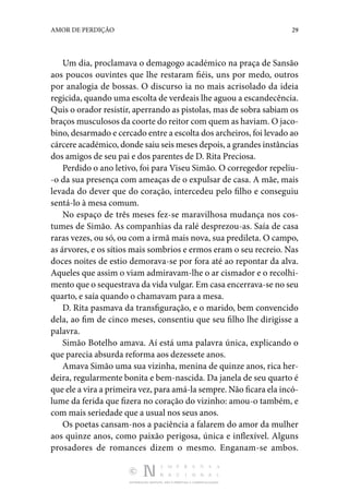 DISTRIBUIÇÃO GRATUITA. NÃO É PERMITIDA A COMERCIALIZAÇÃO.
29
AMOR DE PERDIÇÃO
Um dia, proclamava o demagogo académico na praça de San­
são
aos poucos ouvintes que lhe restaram fiéis, uns por medo, outros
por analogia de bossas. O discurso ia no mais acriso­
lado da ideia
regicida, quando uma escolta de verdeais lhe aguou a escandecência.
Quis o orador resistir, aperrando as pistolas, mas de sobra sabiam os
braços musculosos da coorte do reitor com quem as haviam. O jaco‑
bino, desarmado e cercado entre a escolta dos archeiros, foi levado ao
cárcere académico, donde saiu seis meses depois, a grandes instân­cias
dos amigos de seu pai e dos parentes de D. Rita Preciosa.
Perdido o ano letivo, foi para Viseu Simão. O corregedor repeliu‑
-o da sua presença com ameaças de o expulsar de casa. A mãe, mais
levada do dever que do coração, interce­
deu pelo filho e conseguiu
sentá-lo à mesa comum.
No espaço de três meses fez-se maravilhosa mudança nos cos‑
tumes de Simão. As companhias da ralé desprezou-as. Saía de casa
raras vezes, ou só, ou com a irmã mais nova, sua predileta. O campo,
as árvores, e os sítios mais sombrios e ermos eram o seu recreio. Nas
doces noites de estio demo­
rava-se por fora até ao repontar da alva.
Aqueles que assim o viam admiravam-lhe o ar cismador e o recolhi‑
mento que o sequestrava da vida vulgar. Em casa encerrava-se no seu
quarto, e saía quando o chamavam para a mesa.
D. Rita pasmava da transfiguração, e o marido, bem conven­
cido
dela, ao fim de cinco meses, consentiu que seu filho lhe dirigisse a
palavra.
Simão Botelho amava. Aí está uma palavra única, explicando o
que parecia absurda reforma aos dezessete anos.
Amava Simão uma sua vizinha, menina de quinze anos, rica her‑
deira, regularmente bonita e bem-nascida. Da janela de seu quarto é
que ele a vira a primeira vez, para amá-la sem­pre. Não ficara ela incó‑
lume da ferida que fizera no coração do vizinho: amou-o também, e
com mais seriedade que a usual nos seus anos.
Os poetas cansam-nos a paciência a falarem do amor da mulher
aos quinze anos, como paixão perigosa, única e infle­
xível. Alguns
prosadores de romances dizem o mesmo. Enganam-se ambos.
 