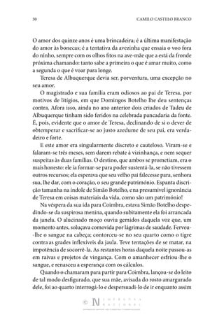 30 CAMILO CASTELO BRANCO
DISTRIBUIÇÃO GRATUITA. NÃO É PERMITIDA A COMERCIALIZAÇÃO.
O amor dos quinze anos é uma brincadeira; é a última manifestação
do amor às bonecas; é a tentativa da avezinha que ensaia o voo fora
do ninho, sempre com os olhos fitos na ave-mãe que a está da fronde
próxima chamando: tanto sabe a primeira o que é amar muito, como
a segunda o que é voar para longe.
Teresa de Albuquerque devia ser, porventura, uma excep­
ção no
seu amor.
O magistrado e sua família eram odiosos ao pai de Teresa, por
motivos de litígios, em que Domingos Botelho lhe deu sentenças
contra. Afora isso, ainda no ano anterior dois cria­
dos de Tadeu de
Albuquerque tinham sido feridos na celebrada pancadaria da fonte.
É, pois, evidente que o amor de Teresa, declinando de si o dever de
obtemperar e sacrificar-se ao justo azedume de seu pai, era verda‑
deiro e forte.
E este amor era singularmente discreto e cauteloso. Viram-se e
falaram-se três meses, sem darem rebate à vizinhança, e nem sequer
suspeitas às duas famílias. O destino, que ambos se prometiam, era o
maishonesto: ele ia formar-se para poder sustentá-la, se não tivessem
outros recursos; ela esperava que seu velho pai falecesse para, senhora
sua, lhe dar, com o cora­ção, o seu grande património. Espanta discri‑
ção tamanha na índole de Simão Botelho, ena presumível ignorância
de Te­
resa em coisas materiais da vida, como são um património!
Na véspera da sua ida para Coimbra, estava Simão Botelho despe‑
dindo-se da suspirosa menina, quando subitamente ela foi arrancada
da janela. O alucinado moço ouviu gemi­
dos daquela voz que, um
momento antes, soluçava comovida por lágrimas de saudade. Ferveu‑
-lhe o sangue na cabeça; contorceu-se no seu quarto como o tigre
contra as grades inflexíveis da jaula. Teve tentações de se matar, na
impotência de socorrê-la. As restantes horas daquela noite passou-as
em raivas e projetos de vingança. Com o amanhecer esfriou-lhe o
sangue, e renasceu a esperança com os cálculos.
Quando o chamaram para partir para Coimbra, lançou-se do leito
de tal modo desfigurado, que sua mãe, avisada do rosto amargurado
dele, foi ao quarto interrogá-lo e despersuadi-lo de ir enquanto assim
 