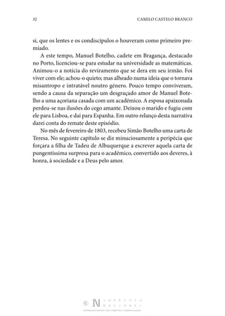 32 CAMILO CASTELO BRANCO
DISTRIBUIÇÃO GRATUITA. NÃO É PERMITIDA A COMERCIALIZAÇÃO.
si, que os lentes e os condiscípulos o houveram como primeiro pre‑
miado.
A este tempo, Manuel Botelho, cadete em Bragança, desta­
cado
no Porto, licenciou-se para estudar na universidade as matemáticas.
Animou-o a notícia do reviramento que se dera em seu irmão. Foi
viver com ele; achou-o quieto; mas alheado numa ideia que o tornava
misantropo e intratável noutro género. Pouco tempo conviveram,
sendo a causa da separação um desgraçado amor de Manuel Bote‑
lho a uma açoriana casada com um académico. A esposa apaixonada
perdeu-se nas ilusões do cego amante. Deixou o marido e fugiu com
ele para Lisboa, e daí para Espanha. Em outro relanço desta nar­rativa
darei conta do remate deste episódio.
No mês de fevereiro de 1803, recebeu Simão Botelho uma carta de
Teresa. No seguinte capítulo se diz minuciosamente a peripécia que
forçara a filha de Tadeu de Albuquerque a escrever aquela carta de
pungentíssima surpresa para o académico, convertido aos deveres, à
honra, à sociedade e a Deus pelo amor.
 