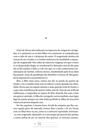 DISTRIBUIÇÃO GRATUITA. NÃO É PERMITIDA A COMERCIALIZAÇÃO.
III
O pai de Teresa não embicaria na impureza do sangue do correge‑
dor, se o ajustarem-se os dois filhos em casamento se compadecesse
com o ódio de um e o desprezo do outro. O magistrado mofava do
rancor do seu vizinho, e o vizinho mal­sinava de venalidade a reputa‑
ção do magistrado. Este sabia da injuriosa vingança em que o outro
se ia despicando; fingia-se invulnerável à detração; mas de dia para
dia se lhe aze­
dava a bílis; e é de crer que, se o não contivessem con‑
siderações de família, sofreria menos, desabafando pela boca dum
bacamarte, arma da predileção dos Botelhos Correias de Mesquita.
Seria impossível o reconciliarem-se.
Rita, a filha mais nova, estava um dia na janela do quarto de
Simão, e viu a vizinha rente com os vidros e a testa apoiada nas mãos.
Sabia Teresa que era aquela menina a mais querida irmã de Simão, e
a que mais semelhança de parecer tinha com ele. Saiu da sua artificial
indiferença, e respondeu ao reparo de Rita, fazendo-lhe com a mão
um gesto e sorrindo. A filha do corregedor sorriu também, mas fugiu
logo da janela, por­
que sua mãe tinha proibido às filhas de trocarem
vistas com pessoa daquela casa.
No dia seguinte, à mesma hora, levada da simpatia que lhe cau‑
sara aquele gesto de amizade, tornou Rita à janela, e lá viu Teresa
com os olhos fitos na sua, como se a estivesse espe­
rando. Sorriram‑
-se com resguardo, afastando-se a um tempo do peitoril das janelas;
e assim ambas de pé, no interior dos quartos, se estavam contem‑
 