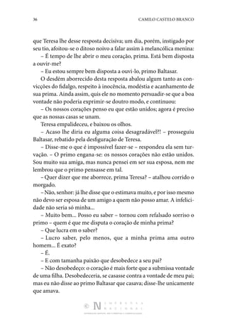 36 CAMILO CASTELO BRANCO
DISTRIBUIÇÃO GRATUITA. NÃO É PERMITIDA A COMERCIALIZAÇÃO.
que Teresa lhe desse resposta decisiva; um dia, porém, instigado por
seu tio, afoitou-se o ditoso noivo a falar assim à melancólica menina:
– É tempo de lhe abrir o meu coração, prima. Está bem­disposta
a ouvir-me?
– Eu estou sempre bem disposta a ouvi-lo, primo Baltasar.
O desdém aborrecido desta resposta abalou algum tanto as con‑
vicções do fidalgo, respeito à inocência, modéstia e aca­
nhamento de
sua prima. Ainda assim, quis ele no momento persuadir-se que a boa
vontade não poderia exprimir-se dou­
tro modo, e continuou:
– Os nossos corações penso eu que estão unidos; agora é preciso
que as nossas casas se unam.
Teresa empalideceu, e baixou os olhos.
– Acaso lhe diria eu alguma coisa desagradável?! – pros­
seguiu
Baltasar, rebatido pela desfiguração de Teresa.
– Disse-me o que é impossível fazer-se – respondeu ela sem tur‑
vação. – O primo engana-se: os nossos corações não estão unidos.
Sou muito sua amiga, mas nunca pensei em ser sua esposa, nem me
lembrou que o primo pensasse em tal.
–Quer dizer que me aborrece, prima Teresa? – atalhou corrido o
morgado.
–Não, senhor: já lhe disse que o estimava muito, e por isso mesmo
não devo ser esposa de um amigo a quem não posso amar. A infelici‑
dade não seria só minha...
– Muito bem... Posso eu saber – tornou com refalsado sor­
riso o
primo – quem é que me disputa o coração de minha prima?
– Que lucra em o saber?
– Lucro saber, pelo menos, que a minha prima ama outro
homem... É exato?
– É.
– E com tamanha paixão que desobedece a seu pai?
– Não desobedeço: o coração é mais forte que a submissa vontade
de uma filha. Desobedeceria, se casasse contra a vontade de meu pai;
mas eu não disse ao primo Baltasar que casava; disse-lhe unicamente
que amava.
 