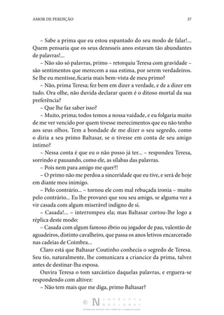 DISTRIBUIÇÃO GRATUITA. NÃO É PERMITIDA A COMERCIALIZAÇÃO.
37
AMOR DE PERDIÇÃO
– Sabe a prima que eu estou espantado do seu modo de falar!...
Quem pensaria que os seus dezesseis anos estavam tão abundantes
de palavras!...
– Não são só palavras, primo – retorquiu Teresa com gra­
vidade –
são sentimentos que merecem a sua estima, por serem verdadeiros.
Se lhe eu mentisse,ficaria mais bem-vista de meu primo?
– Não, prima Teresa; fez bem em dizer a verdade, e de a dizer em
tudo. Ora olhe, não duvida declarar quem é o ditoso mortal da sua
preferência?
– Que lhe faz saber isso?
– Muito, prima; todos temos a nossa vaidade, e eu folgaria muito
de me ver vencido por quem tivesse merecimentos que eu não tenho
aos seus olhos. Tem a bondade de me dizer o seu segredo, como
o diria a seu primo Baltasar, se o tivesse em conta de seu amigo
íntimo?
– Nessa conta é que eu o não posso já ter... – respondeu Teresa,
sorrindo e pausando, como ele, as sílabas das pala­
vras.
– Pois nem para amigo me quer?!
– O primo não me perdoa a sinceridade que eu tive, e será de hoje
em diante meu inimigo.
– Pelo contrário... – tornou ele com mal rebuçada ironia – muito
pelo contrário... Eu lhe provarei que sou seu amigo, se alguma vez a
vir casada com algum miserável indigno de si.
– Casada!... – interrompeu ela; mas Baltasar cortou-lhe logo a
réplica deste modo:
– Casada com algum famoso ébrio ou jogador de pau, va­lentão de
aguadeiros, distinto cavalheiro, que passa os anos letivos encarcerado
nas cadeias de Coimbra...
Claro está que Baltasar Coutinho conhecia o segredo de Teresa.
Seu tio, naturalmente, lhe comunicara a criancice da prima, talvez
antes de destinar-lha esposa.
Ouvira Teresa o tom sarcástico daquelas palavras, e er­
guera-se
respondendo com altivez:
– Não tem mais que me diga, primo Baltasar?
 