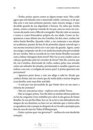 38 CAMILO CASTELO BRANCO
DISTRIBUIÇÃO GRATUITA. NÃO É PERMITIDA A COMERCIALIZAÇÃO.
– Tenho, prima: queira sentar-se algum tempo mais. Não cuide
agora que está falando com o namorado infeliz: con­
vença-se de que
fala com o seu mais próximo parente, mais sincero amigo, e mais
decidido guarda da sua dignidade e fortuna. Eu sabia que minha
prima, contra a expressa vontade de seu pai, uma ou outra vez con‑
versara da janela com o filho do corregedor. Não dei valor ao sucesso,
e tomei-o como brincadeira própria da sua idade. Como eu fre‑
quentasse o meu último ano em Coimbra, há dois anos, conheci de
sobra Simão Botelho. Quando voltei, e me contaram a sua afeição
ao académico, pasmei da boa-fé da priminha; depois entendi que a
sua mesma inocência devia ser o seu anjo-da-guarda. Agora, como
seu amigo, compun­
jo-me de a ver ainda fascinada pela perversidade
do seu vizi­
nho. Não se recorda de ter visto Simão Botelho sociando
com a ínfima vilanagem desta terra?! Não viu os seus criados com as
cabeças quebradas pelo tal varredor de feiras? Não lhe constou que
ele, em Coimbra, abarrotado de vinho, andava pelas ruas armado
como um salteador de estradas, proclamando à canalha a guerra aos
nobres e aos reis, e à religião de nossos pais? A prima ignoraria isto
porventura?
– Ignorava parte disso, e não me aflige o sabê-lo. Desde que
conheci Simão, não me consta que ele tenha dado o menor desgosto
à sua família, nem ouço falar mal dele.
– E está por isso persuadida de que Simão deve ao seu amor a
reforma de costumes?
– Não sei, nem penso nisso – replicou com enfado Teresa.
–Não se zangue, prima. Vou-lhe dizer as minhas últimas palavras:
eu hei de, enquanto viver, trabalhar por salvá-la das garras de Simão
Botelho. Se seu pai lhe faltar, fico eu. Se as leis a não defenderem dos
ataques do seu demónio, eu farei ver ao valentão que a vitória sobre
os aguadeiros não o poupa ao desgosto de ser levado a pontapés para
fora da casa de meu tio Tadeu d’Albuquerque.
– Então o primo quer-me governar!? – atalhou ela com de­sabrida
irritação.
 