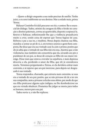 DISTRIBUIÇÃO GRATUITA. NÃO É PERMITIDA A COMERCIALIZAÇÃO.
39
AMOR DE PERDIÇÃO
– Quero-a dirigir enquanto a sua razão precisar de auxílio. Tenha
juízo, e eu serei indiferente ao seu destino. Não a enfado mais, prima
Teresa.
Baltasar Coutinho foi dali procurar seu tio, e contou-lhe o essen‑
cial do diálogo. Tadeu, atónito da coragem da filha e ferido no cora‑
ção e direitos paternais, correu ao quarto dela, dis­posto a espancá-la.
Reteve-o Baltasar, reflexionando-lhe que a violência prejudicaria
muito a crise, sendo coisa de esperar que Teresa fugisse de casa.
Refreou o pai a sua ira, e meditou. Horas depois chamou sua filha,
mandou-a sentar ao pé de si, e, em termos serenos e gesto bem com‑
posto, lhe disse que era sua vontade casá-la com o primo; porém que
ele já sabia que a vontade de sua filha não era essa. Ajuntou que a não
violen­
taria; mas também não consentiria que ela, sovando aos pés o
pundonor de seu pai, se desse de coração ao filho do seu maior ini‑
migo. Disse mais que estava a resvalar na sepultura, e mais depressa
desceria a ela, perdendo o amor da filha, que ele já considerava
morta. Terminou perguntando a Teresa, se ela duvidava entrar num
convento, e aí esperar que seu pai morresse, para depois ser desgra‑
çada à sua vontade.
Teresa respondeu, chorando, que entraria num convento, se essa
era a vontade de seu pai; porém, que se não pri­
vasse ele de a ter em
sua companhia, nem a privasse a ela dos seus afetos, por medo de que
sua filha praticasse alguma ação indigna, ou lhe desobedecesse no
que era virtude obedecer. Prometeu-lhe julgar-se morta para todos
os homens, menos para seu pai.
Tadeu ouviu-a, e não lhe replicou.
 