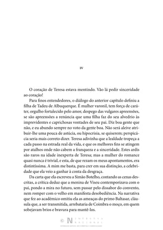 DISTRIBUIÇÃO GRATUITA. NÃO É PERMITIDA A COMERCIALIZAÇÃO.
IV
O coração de Teresa estava mentindo. Vão lá pedir sinceri­
dade
ao coração!
Para finos entendedores, o diálogo do anterior capítulo defi­
niu a
filha de Tadeu de Albuquerque. É mulher varonil, tem força de cará‑
ter, orgulho fortalecido pelo amor, despego das vulgares apreensões,
se são apreensões a renúncia que uma filha faz do seu alvedrio às
imprevidentes e caprichosas von­
tades de seu pai. Diz boa gente que
não, e eu abundo sempre no voto da gente boa. Não será aleive atri‑
buir-lhe uma pouca de astúcia, ou hipocrisia, se quiserem; perspicá‑
cia seria mais cor­
reto dizer. Teresa adivinha que a lealdade tropeça a
cada passo na estrada real da vida, e que os melhores fins se atin­
gem
por atalhos onde não cabem a franqueza e a sinceridade. Estes ardis
são raros na idade inexperta de Teresa; mas a mulher do romance
quasi nunca é trivial, e esta, de que re­zam os meus apontamentos, era
distintíssima. A mim me basta, para crer em sua distinção, a celebri‑
dade que ela veio a ganhar à conta da desgraça.
Da carta que ela escreveu a Simão Botelho, contando as ce­nas des‑
critas, a crítica deduz que a menina de Viseu contempo­
rizava com o
pai, pondo a mira no futuro, sem passar pelo dissabor do convento,
nem romper com o velho em manifesta desobediência. Na narrativa
que fez ao académico omitiu ela as ameaças do primo Baltasar, cláu‑
sula que, a ser transmitida, arrebataria de Coimbra o moço, em quem
sobejavam brios e bravura para mantê-los.
 