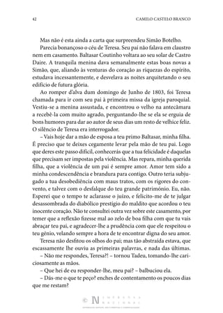 42 CAMILO CASTELO BRANCO
DISTRIBUIÇÃO GRATUITA. NÃO É PERMITIDA A COMERCIALIZAÇÃO.
Mas não é esta ainda a carta que surpreendeu Simão Bote­
lho.
Parecia bonançoso o céu de Teresa. Seu pai não falava em claustro
nem em casamento. Baltasar Coutinho voltara ao seu solar de Castro
Daire. A tranquila menina dava semanalmente estas boas novas a
Simão, que, aliando às venturas do cora­
ção as riquezas do espírito,
estudava incessantemente, e des­
velava as noites arquitetando o seu
edifício de futura glória.
Ao romper d’alva dum domingo de Junho de 1803, foi Te­
resa
chamada para ir com seu pai à primeira missa da igreja paroquial.
Vestiu-se a menina assustada, e encontrou o velho na antecâmara
a recebê-la com muito agrado, perguntando­-lhe se ela se erguia de
bons humores para dar ao autor de seus dias um resto de velhice feliz.
O silêncio de Teresa era interrogador.
–Vais hoje dar a mão de esposa a teu primo Baltasar, mi­nha filha.
É preciso que te deixes cegamente levar pela mão de teu pai. Logo
que deres este passo difícil, conhecerás que a tua felicidade é daquelas
que precisam ser impostas pela violência. Mas repara, minha querida
filha, que a violência de um pai é sempre amor. Amor tem sido a
minha condescen­
dência e brandura para contigo. Outro teria subju‑
gado a tua desobediência com maus tratos, com os rigores do con‑
vento, e talvez com o desfalque do teu grande património. Eu, não.
Esperei que o tempo te aclarasse o juízo, e felicito-me de te julgar
desassombrada do diabólico prestígio do maldito que acordou o teu
inocente coração. Não te consultei outra vez sobre este casamento, por
temer que a reflexão fizesse mal ao zelo de boa filha com que tu vais
abraçar teu pai, e agra­
decer-lhe a prudência com que ele respeitou o
teu génio, ve­
lando sempre a hora de te encontrar digna do seu amor.
Teresa não desfitou os olhos do pai; mas tão abstraída es­
tava, que
escassamente lhe ouviu as primeiras palavras, e nada das últimas.
– Não me respondes, Teresa?! – tornou Tadeu, tomando­-lhe cari‑
ciosamente as mãos.
– Que hei de eu responder-lhe, meu pai? – balbuciou ela.
– Dás-me o que te peço? enches de contentamento os pou­cos dias
que me restam?
 